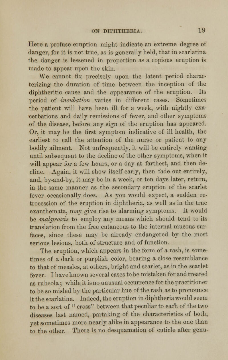 Here a profuse eruption might indicate an extreme degree of danger, for it is not true, as is generally held, that in scarlatina the danger is lessened in proportion as a copious eruption is made to appear upon the skin. We cannot fix precisely upon the latent period charac- terizing the duration of time between the inception of the diphtheritic cause and the appearance of the eruption. Its period of incubation varies in different cases. Sometimes the patient will have been ill for a week, with nightly exa- cerbations and daily remissions of fever, and other symptoms of the disease, before any sign of the eruption has appeared. Or, it may be the first symptom indicative of ill health, the earliest to call the attention of the nurse or patient to any bodily ailment. Not unfrequently, it will be entirely wanting until subsequent to the decline of the other symptoms, when it will appear for a few hours, or a day at farthest, and then de- cline. Again, it will show itself early, then fade out entirely, and, by-and-by, it may be in a week, or ten days later, return, in the same manner as the secondary eruption of the scarlet fever occasionally does. As you would expect, a sudden re- trocession of the eruption in diphtheria, as well as in the true exanthemata, may give rise to alarming symptoms. It would be malpraxis to employ any means which should tend to its translation from the free cutaneous to the internal mucous sur- faces, since these may be already endangered by the most serious lesions, both of structure and of function. The eruption, which appears in the form of a rash, is some- times of a dark or purplish color, bearing a close resemblance to that of measles, at others, bright and scarlet, as in the scarlet fever. I have known several cases to be mistaken for and treated as rubeola; while.it is no unusual occurrence for the practitioner to be so misled by the particular hue of the rash as to pronounce it the scarlatina, Indeed, the eruption in diphtheria would seem to be a sort of  cross between that peculiar to each of the two diseases last named, partaking of the characteristics of both, yet sometimes more nearly alike in appearance to the one than to the other. There is no desquamation of cuticle after genu-