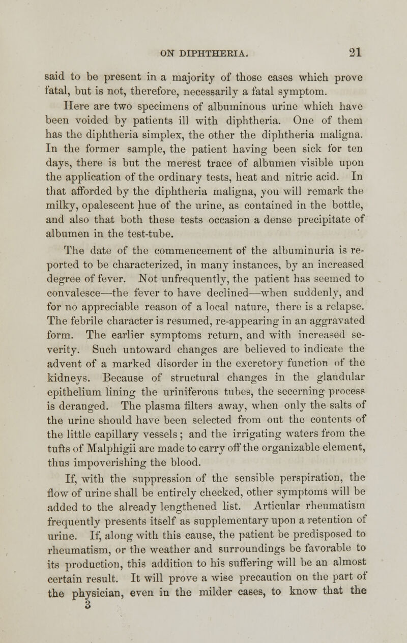 said to be present in a majority of those cases which prove fatal, but is not, therefore, necessarily a fatal symptom. Here are two specimens of albuminous urine which have been voided by patients ill with diphtheria. One of them has the diphtheria simplex, the other the diphtheria maligna. In the former sample, the patient having been sick for ten days, there is but the merest trace of albumen visible upon the application of the ordinary tests, heat and nitric acid. In that afforded by the diphtheria maligna, you will remark the milky, opalescent hue of the urine, as contained in the bottle, and also that both these tests occasion a dense precipitate of albumen in the test-tube. The date of the commencement of the albuminuria is re- ported to be characterized, in many instances, by an increased degree of fever. Not unfrequently, the patient has seemed to convalesce—the fever to have declined—-when suddenly, and for no appreciable reason of a local nature, there is a relapse. The febrile character is resumed, re-appearing in an aggravated form. The earlier symptoms return, and with increased se- verity. Such untoward changes are believed to indicate the advent of a marked disorder in the excretory function of the kidneys. Because of structural changes in the glandular epithelium lining the uriniferous tubes, the secerning process is deranged. The plasma filters away, when only the salts of the urine should have been selected from out the contents of the little capillary vessels ; and the irrigating waters from the tufts of Malphigii are made to carry off the organizable element, thus impoverishing the blood. If, with the suppression of the sensible perspiration, the flow of urine shall be entirely checked, other symptoms will be added to the already lengthened list. Articular rheumatism frequently presents itself as supplementary upon a retention of urine. If, along with this cause, the patient be predisposed to rheumatism, or the weather and surroundings be favorable to its production, this addition to his suffering will be an almost certain result. It will prove a wise precaution on the part of the physician, even in the milder cases, to know that the