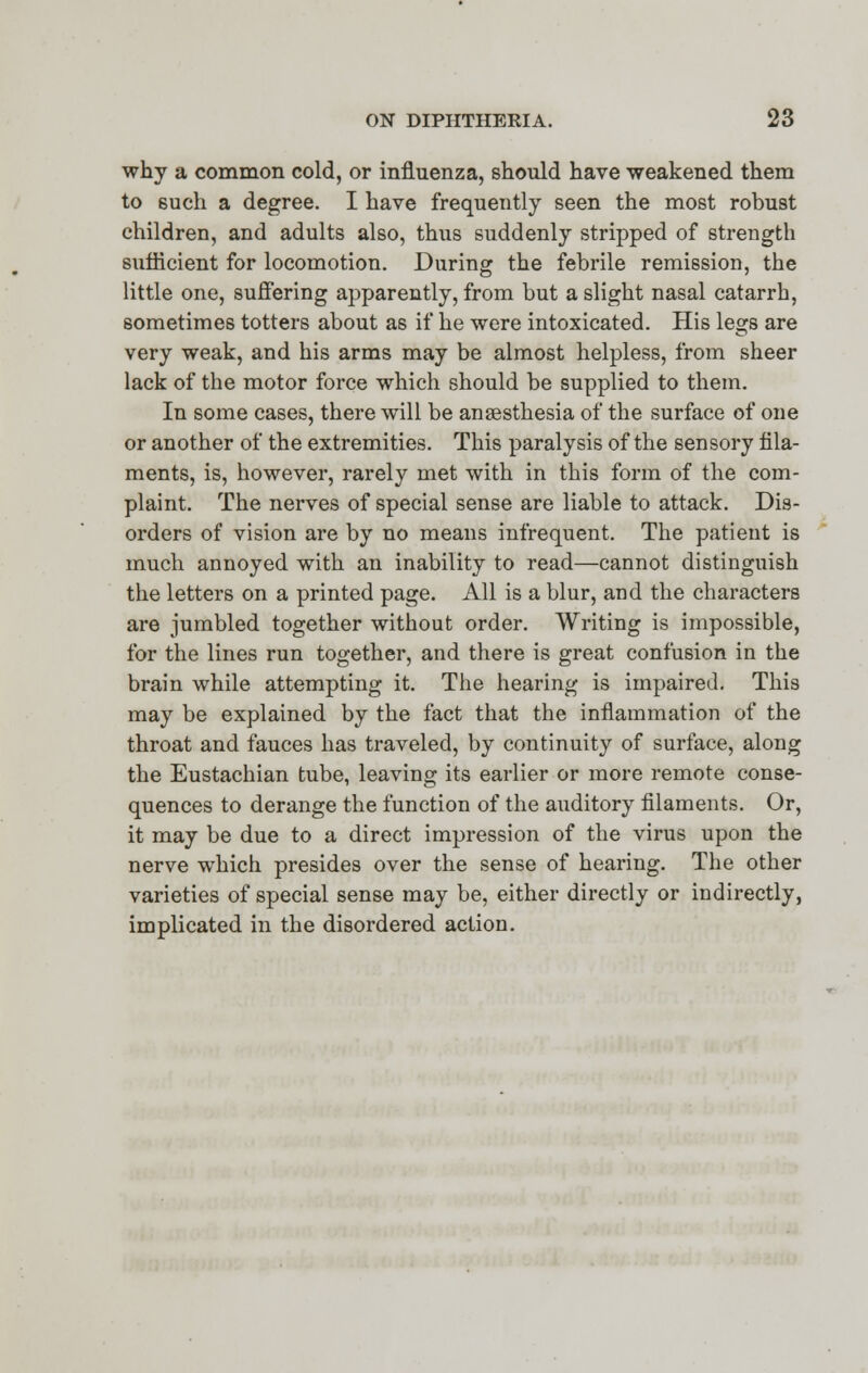 why a common cold, or influenza, should have weakened them to 6uch a degree. I have frequently seen the most robust children, and adults also, thus suddenly stripped of strength sufficient for locomotion. During the febrile remission, the little one, suffering apparently, from but a slight nasal catarrh, sometimes totters about as if he were intoxicated. His legs are very weak, and his arms may be almost helpless, from sheer lack of the motor force which should be supplied to them. In some cases, there will be anaesthesia of the surface of one or another of the extremities. This paralysis of the sensory fila- ments, is, however, rarely met with in this form of the com- plaint. The nerves of special sense are liable to attack. Dis- orders of vision are by no means infrequent. The patient is much annoyed with an inability to read—cannot distinguish the letters on a printed page. All is a blur, and the characters are jumbled together without order. Writing is impossible, for the lines run together, and there is great confusion in the brain while attempting it. The hearing is impaired. This may be explained by the fact that the inflammation of the throat and fauces has traveled, by continuity of surface, along the Eustachian tube, leaving its earlier or more remote conse- quences to derange the function of the auditory filaments. Or, it may be due to a direct impression of the virus upon the nerve which presides over the sense of hearing. The other varieties of special sense may be, either directly or indirectly, implicated in the disordered action.