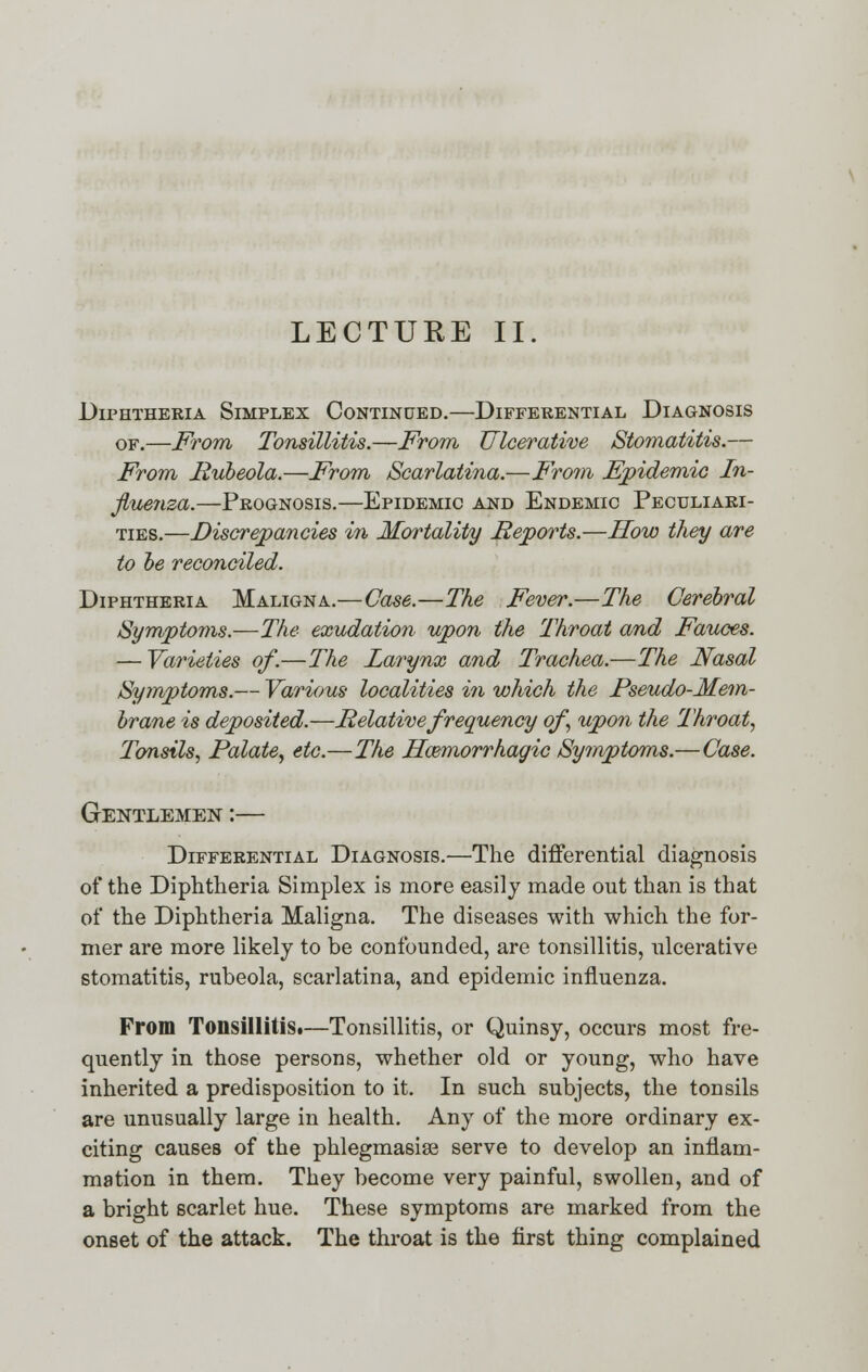 LECTUEE II. Diphtheria Simplex Continued.—Differential Diagnosis of.—From Tonsillitis.—From Ulcerative Stomatitis.— From Rubeola.—From Scarlatina.—From Epidemic In- fluenza.—Prognosis.—Epidemic and Endemic Peculiari- ties.—Discrepancies in Mortality Reports.—How they are to be reconciled. Diphtheria Maligna.—Case.—The Fever.—The Cerebral Symptoms.—The exudation upon the Throat and Fauces. — Varieties of.—The Larynx and Trachea.—The Nasal Symptoms.— Various localities in which the Pseudo-Mem- brane is deposited.—Relative frequency of upon the Throat, Tonsils, Palate, etc.—The Hemorrhagic Symptoms.—Case. Gentlemen :— Differential Diagnosis.—The differential diagnosis of the Diphtheria Simplex is more easily made out than is that of the Diphtheria Maligna. The diseases with which the for- mer are more likely to be confounded, are tonsillitis, ulcerative stomatitis, rubeola, scarlatina, and epidemic influenza. From Tonsillitis.—Tonsillitis, or Quinsy, occurs most fre- quently in those persons, whether old or young, who have inherited a predisposition to it. In such subjects, the tonsils are unusually large in health. Any of the more ordinary ex- citing causes of the phlegmasia^ serve to develop an inflam- mation in them. They become very painful, swollen, and of a bright scarlet hue. These symptoms are marked from the onset of the attack. The throat is the first thing complained