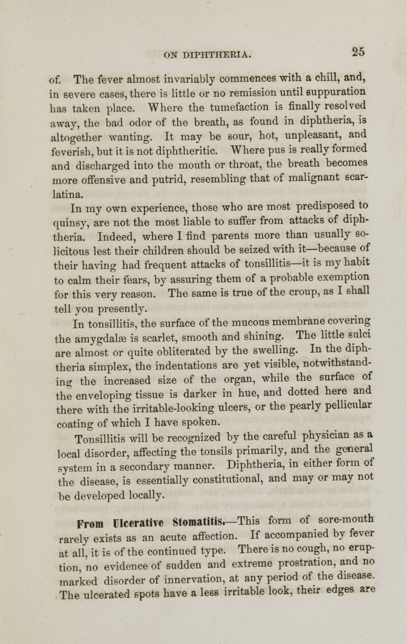 of. The fever almost invariably commences with a chill, and, in severe cases, there is little or no remission until suppuration has taken place. Where the tumefaction is finally resolved away, the bad odor of the breath, as found in diphtheria, is altogether wanting. It may be sour, hot, unpleasant, and feverish, but it is not diphtheritic. Where pus is really formed and discharged into the mouth or throat, the breath becomes more offensive and putrid, resembling that of malignant scar- latina. In my own experience, those who are most predisposed to quinsy, are not the most liable to suffer from attacks of diph- theria. Indeed, where I find parents more than usually so- licitous lest their children should be seized with it—because of their having had frequent attacks of tonsillitis—it is my habit to calm their fears, by assuring them of a probable exemption for this very reason. The same is true of the croup, as I shall tell you presently. In tonsillitis, the surface of the mucous membrane covering the amygdalse is scarlet, smooth and shining. The little sulci are almost or quite obliterated by the swelling. In the diph- theria simplex, the indentations are yet visible, notwithstand- ing the increased size of the organ, while the surface of the enveloping tissue is darker in hue, and dotted here and there with the irritable-looking ulcers, or the pearly pellicular coating of which I have spoken. Tonsillitis will be recognized by the careful physician as a local disorder, affecting the tonsils primarily, and the general system in a secondary manner. Diphtheria, in either form of the disease, is essentially constitutional, and may or may not be developed locally. From Ulcerative Stomatitis.—This form of sore-mouth rarely exists as an acute affection. If accompanied by fever at all, it is of the continued type. There is no cough, no erup- tion, no evidence of sudden and extreme prostration, and no marked disorder of innervation, at any period of the disease. The ulcerated spots have a less irritable look, their edges are