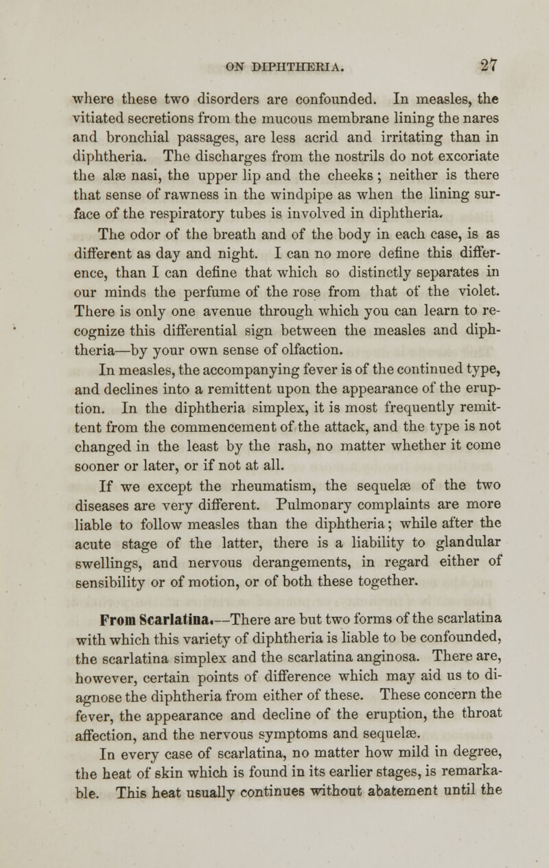 where these two disorders are confounded. In measles, the vitiated secretions from the mucous membrane lining the nares and bronchial passages, are less acrid and irritating than in diphtheria. The discharges from the nostrils do not excoriate the alse nasi, the upper lip and the cheeks; neither is there that sense of rawness in the windpipe as when the lining sur- face of the respiratory tubes is involved in diphtheria. The odor of the breath and of the body in each case, is as different as day and night. I can no more define this differ- ence, than I can define that which so distinctly separates in our minds the perfume of the rose from that of the violet. There is only one avenue through which you can learn to re- cognize this differential sign between the measles and diph- theria—by your own sense of olfaction. In measles, the accompanying fever is of the continued type, and declines into a remittent upon the appearance of the erup- tion. In the diphtheria simplex, it is most frequently remit- tent from the commencement of the attack, and the type is not changed in the least by the rash, no matter whether it come sooner or later, or if not at all. If we except the rheumatism, the sequelae of the two diseases are very different. Pulmonary complaints are more liable to follow measles than the diphtheria; while after the acute stage of the latter, there is a liability to glandular swellings, and nervous derangements, in regard either of sensibility or of motion, or of both these together. From Scarlatina.—There are but two forms of the scarlatina with which this variety of diphtheria is liable to be confounded, the scarlatina simplex and the scarlatina anginosa. There are, however, certain points of difference which may aid us to di- agnose the diphtheria from either of these. These concern the fever, the appearance and decline of the eruption, the throat affection, and the nervous symptoms and sequelae. In every case of scarlatina, no matter how mild in degree, the heat of skin which is found in its earlier stages, is remarka- ble. This heat usually continues without abatement until the