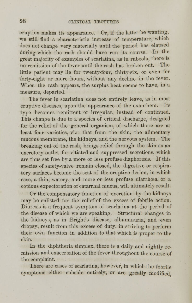 eruption makes its appearance. Or, if the latter be wanting, we still find a characteristic increase of temperature, which does not change very materially until the period has elapsed during which the rash should have run its course. In the great majority of examples of scarlatina, as in rubeola, there is no remission of the fever until the rash has broken out. The little patient may lie for twenty-four, thirty-six, or even for forty-eight or more hours, without any decline in the fever. When the rash appears, the surplus heat seems to have, in a measure, departed. The fever in scarlatina does not entirely leave, as in most eruptive diseases, upon the appearance of the exanthem. Its type becomes remittent or irregular, instead of continued. This change is due to a species of critical discharge, designed for the relief of the general organism, of which there are at least four varieties, viz: that from the skin, the alimentary mucous membrane, the kidneys, and the nervous system. The breaking out of the rash, brings relief through the skin as an excretory outlet for vitiated and suppressed secretions, which are thus set free by a more or less profuse diaphoresis. If this species of safety-valve remain closed, the digestive or respira- tory surfaces become the seat of the eruptive lesion, in which case, a thin, watery, and more or less profuse diarrhoea, or a copious expectoration of catarrhal mucus, will ultimately result. Or the compensatory function of excretion by the kidneys may be enlisted for the relief of the excess of febrile action. Diuresis is a frequent symptom of scarlatina at the period of the disease of which we are speaking. Structural changes in the kidneys, as in Bright's disease, albuminuria, and even dropsy, result from this excess of duty, in striving to perform their own function in addition to that which is proper to the skin. In the diphtheria simplex, there is a daily and nightly re- mission and exacerbation of the fever throughout the course of the complaint. There are cases of scarlatina, however, in which the febrile symptoms either subside entirely, or are greatly modified