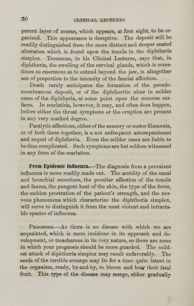 parent layer of mucus, which appears, at first sight, to be or- ganized. This appearance is deceptive. The deposit will be readily distinguished from the more distinct and deeper seated ulceration which is found upon the tonsils in the diphtheria simplex. Trousseau, in his Clinical Lectures, says that, in diphtheria, the swelling of the cervical glands, which is some- times so enormous as to extend beyond the jaw, is altogether out of proportion to the intensity of the faucial affection. Death rarely anticipates the formation of the pseudo- membranous deposit, or of the diphtheritic ulcer in milder cases of the diphtheria, at some point upon the mucous sur- faces. In scarlatina, however, it may, and often does happen, before either the throat symptoms or the eruption are present in any very marked degree. Paralytic affections, either of the sensory or motor filaments, or of both these together, is a not unfrequent accompaniment and sequel of diphtheria. Even the milder cases are liable to be thus complicated. Such symptoms are but seldom witnessed in any form of the scarlatina. From Epidemic Influenza.—The diagnosis from a prevalent influenza is more readily made out. The acridity of the nasal and bronchial secretions, the peculiar affection of the tonsils and fauces, the pungent heat of the skin, the type of the fever, the sudden prostration of the patient's strength, and the ner- vous phenomena which characterize the diphtheria simplex, will serve to distinguish it from the most violent and intracta- ble species of influenza. Prognosis.—As there is no disease with which we are acquainted, which is more insidious in its approach and de- velopment, or treacherous in its very nature, so there are none in which your prognosis should be more guarded. The mild- est attack of diphtheria simplex may result unfavorably. The seeds of the terrible scourge may lie for a time quite latent in the organism, ready, by-and-by, to bloom and beaj* their fatal fruit. This type of the disease may merge, either gradually