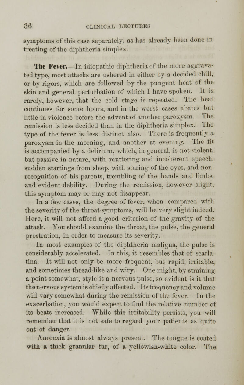 symptoms of this case separately, as lias already been done in treating of the diphtheria simplex. The Fever.—In idiopathic diphtheria of the more aggrava- ted type, most attacks are ushered in either by a decided chill, or by rigors, which are followed by the pungent heat of the skin and general perturbation of which I have spoken. It is rarely, however, that the cold stage is repeated. The heat continues for some hours, and in the worst cases abates but little in violence before the advent of another paroxysm. The remission is less decided than in the diphtheria simplex. The type of the fever is less distinct also. There is frequently a paroxysm in the morning, and another at evening. The lit is accompanied by a delirium, which, in general, is not violent, but passive in nature, with muttering and incoherent speech, sudden startings from sleep, with staring of the eyes, and non- recognition of his parents, trembling of the hands and limbs, and evident debility. During the remission, however slight, this symptom may or may not disappear. In a few cases, the degree of fever, when compared with the severity of the throat-symptoms, will be very slight indeed. Here, it will not afford a good criterion of the gravity of the attack. You should examine the throat, the pulse, the general prostration, in order to measure its severity. In most examples of the diphtheria maligna, the pulse is considerably accelerated. In this, it resembles that of scarla- tina. It will not only be more frequent, but rapid, irritable, and sometimes thread-like and wiry. One might, by straining a point somewhat, style it a nervous pulse, so evident is it that the nervous system is chiefly affected. Its frequency and volume will vary somewhat during the remission of the fever. In the exacerbation, you would expect to And the relative number of its beats increased. While this irritability persists, you will remember that it is not safe to regard your patients as quite out of danger. Anorexia is almost always present. The tongue is coated with a thick granular fur, of a yellowish-white color. The