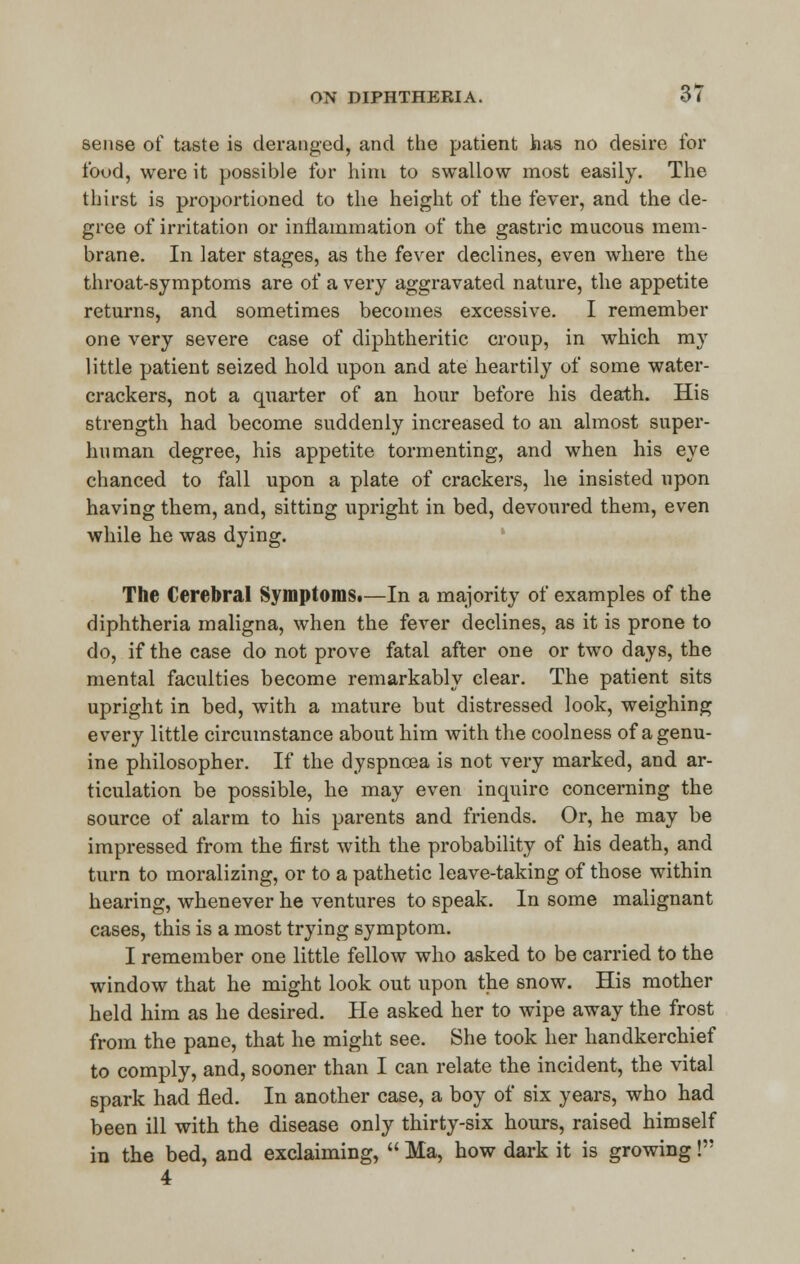 sense of taste is deranged, and the patient has no desire for food, were it possible for him to swallow most easily. The thirst is proportioned to the height of the fever, and the de- gree of irritation or inflammation of the gastric mucous mem- brane. In later stages, as the fever declines, even where the throat-symptoms are of a very aggravated nature, the appetite returns, and sometimes becomes excessive. I remember one very severe case of diphtheritic croup, in which my little patient seized hold upon and ate heartily of some water- crackers, not a quarter of an hour before his death. His strength had become suddenly increased to an almost super- human degree, his appetite tormenting, and when his eye chanced to fall upon a plate of crackers, he insisted upon having them, and, sitting upright in bed, devoured them, even while he was dying. The Cerebral Symptoms.—In a majority of examples of the diphtheria maligna, when the fever declines, as it is prone to do, if the case do not prove fatal after one or two days, the mental faculties become remarkably clear. The patient sits upright in bed, with a mature but distressed look, weighing every little circumstance about him with the coolness of a genu- ine philosopher. If the dyspnoea is not very marked, and ar- ticulation be possible, he may even inquire concerning the source of alarm to his parents and friends. Or, he may be impressed from the first with the probability of his death, and turn to moralizing, or to a pathetic leave-taking of those within hearing, whenever he ventures to speak. In some malignant cases, this is a most trying symptom. I remember one little fellow who asked to be carried to the window that he might look out upon the snow. His mother held him as he desired. Pie asked her to wipe away the frost from the pane, that he might see. She took her handkerchief to comply, and, sooner than I can relate the incident, the vital spark had fled. In another case, a boy of six years, who had been ill with the disease only thirty-six hours, raised himself in the bed, and exclaiming,  Ma, how dark it is growing! 4