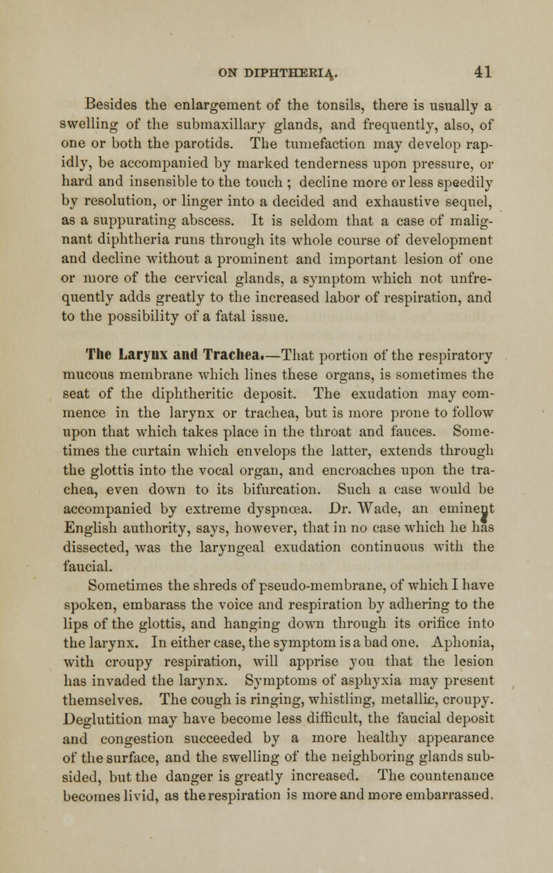 Besides the enlargement of the tonsils, there is usually a swelling of the submaxillary glands, and frequently, also, of one or both the parotids. The tumefaction may develop rap- idly, be accompanied by marked tenderness upon pressure, or hard and insensible to the touch ; decline more or less speedily by resolution, or linger into a decided and exhaustive sequel, as a suppurating abscess. It is seldom that a case of malig- nant diphtheria runs through its whole course of development and decline without a prominent and important lesion of one or more of the cervical glands, a symptom which not unfre- quently adds greatly to the increased labor of respiration, and to the possibility of a fatal issue. The Larynx and Trachea.—That portion of the respiratory mucous membrane which lines these organs, is sometimes the seat of the diphtheritic deposit. The exudation may com- mence in the larynx or trachea, but is more prone to follow upon that which takes place in the throat and fauces. Some- times the curtain which envelops the latter, extends through the glottis into the vocal organ, and encroaches upon the tra- chea, even down to its bifurcation. Such a case would be accompanied by extreme dyspnoea. Dr. Wade, an eminent English authority, says, however, that in no case which he has dissected, was the laryngeal exudation continuous with the faucial. Sometimes the shreds of pseudo-membrane, of which I have spoken, embarass the voice and respiration by adhering to the lips of the glottis, and hanging down through its orifice into the larynx. In either case, the symptom is a bad one. Aphonia, with croupy respiration, will apprise you that the lesion has invaded the larynx. Symptoms of asphyxia may present themselves. The cough is ringing, whistling, metallic, croupy. Deglutition may have become less difficult, the faucial deposit and congestion succeeded by a more healthy appearance of the surface, and the swelling of the neighboring glands sub- sided, but the danger is greatly increased. The countenance becomes livid, as the respiration is more and more embarrassed.