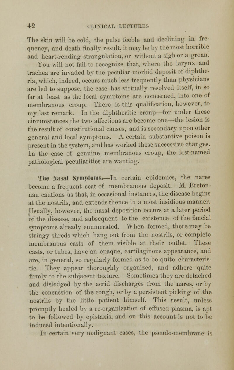 The skin will be cold, the pulse feeble and declining in fre- quency, and death finally result, it may be by the most horrible and heart-rending strangulation, or without a sigh or a groan. You will not fail to recognize that, where the larynx and trachea are invaded by the peculiar morbid deposit of diphthe- ria, which, indeed, occurs much less frequently than physicians are led to suppose, the case has virtually resolved itself, in so far at least as the local symptoms are concerned, into one of membranous croup. There is this qualification, however, to my last remark. In the diphtheritic croup—for under these circumstances the two affections are become one—the lesion is the result of constitutional causes, and is secondary upon other general and local symptoms. A certain substantive poison is present in the system, and has worked these successive changes. In the case of genuine membranous croup, the l.-.st-named pathological peculiarities are wanting. The Nasal Symptoms.—In certain epidemics, the nares become a frequent seat of membranous deposit. M. Breton- nau cautions us that, in occasional instances, the disease begins at the nostrils, and extends thence in a most insidious manner. Usually, however, the nasal deposition occurs at a later period of the disease, and subsequent to the existence of the faucial symptoms already enumerated. When formed, there may be stringy shreds which hang out from the nostrils, or complete membranous casts of them visible at their outlet. These casts, or tubes, have an opaque, cartilaginous appearance, and are, in general, so regularly formed as to be quite characteris- tic. They appear thoroughly organized, and adhere quite firmly to the subjacent texture. Sometimes they are detached and dislodged by the acrid discharges from the nares, or by the concussion of the cough, or by a persistent picking of the nostrils by the little patient himself. This result, unless promptly healed by a re-organization of effused plasma, is apt to be followed by epistaxis, and on this account is not to be induced intentionally. In certain very malignant cases, the pseudo-membrane is