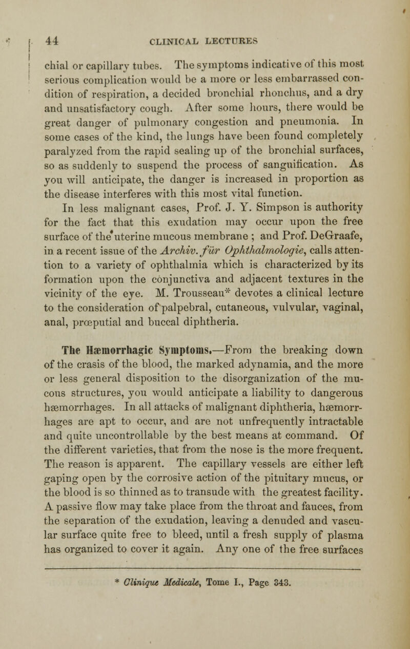 chial or capillary tubes. The symptoms indicative of this most serious complication would be a more or less embarrassed con- dition of respiration, a decided bronchial rhonchus, and a dry and unsatisfactory cough. After some hours, there would be great danger of pulmonary congestion and pneumonia. In some cases of the kind, the lungs have been found completely paralyzed from the rapid sealing up of the bronchial surfaces, so as suddenly to suspend the process of sanguification. As you will anticipate, the danger is increased in proportion as the disease interferes with this most vital function. In less malignant cases, Prof. J. Y. Simpson is authority for the fact that this exudation may occur upon the free surface of the'uterine mucous membrane ; and Prof. DeGraafe, in a recent issue of the Archiv. fur Ophthalmologic, calls atten- tion to a variety of ophthalmia which is characterized by its formation upon the conjunctiva and adjacent textures in the vicinity of the eye. M. Trousseau* devotes a clinical lecture to the consideration of palpebral, cutaneous, vulvular, vaginal, anal, proeputial and buccal diphtheria. The Hemorrhagic Symptoms.—From the breaking down of the crasis of the blood, the marked adynamia, and the more or less general disposition to the disorganization of the mu- cous structures, you would anticipate a liability to dangerous haemorrhages. In all attacks of malignant diphtheria, haemorr- hages are apt to occur, and are not unfrequently intractable and quite uncontrollable by the best means at command. Of the different varieties, that from the nose is the more frequent. The reason is apparent. The capillary vessels are either left gaping open by the corrosive action of the pituitary mucus, or the blood is so thinned as to transude with the greatest facility. A passive flow may take place from the throat and fauces, from the separation of the exudation, leaving a denuded and vascu- lar surface quite free to bleed, until a fresh supply of plasma has organized to cover it again. Any one of the free surfaces * Clinique Medicate, Tome I., Page 343.