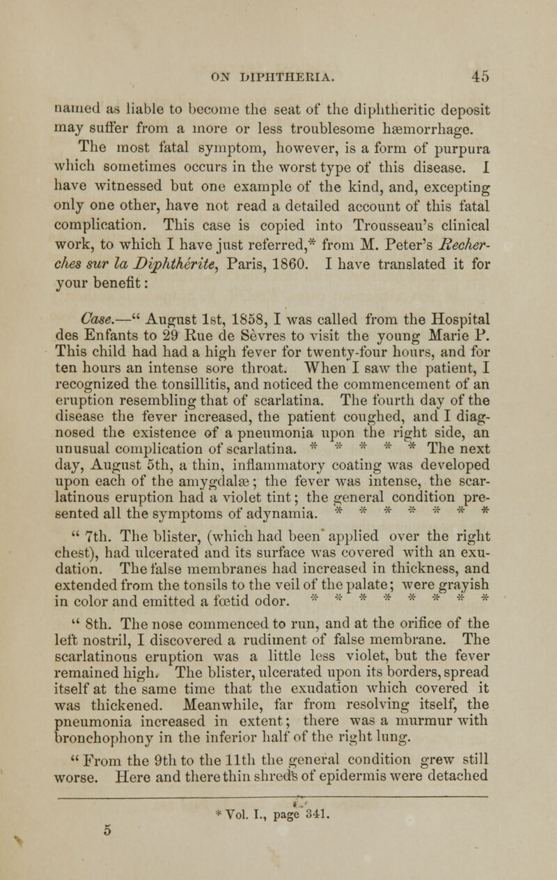 tunned as liable to become the seat of the diphtheritic deposit may suffer from a more or less troublesome haemorrhage. The most fatal symptom, however, is a form of purpura which sometimes occurs in the worst type of this disease. I have witnessed but one example of the kind, and, excepting only one other, have not read a detailed account of this fatal complication. This case is copied into Trousseau's clinical work, to which I have just referred,* from M. Peter's Becker- c/ies sur la Dipktherite, Paris, 1860. I have translated it for your benefit: Case.— August 1st, 1858, I was called from the Hospital des Enfants to 29 Rue de Sevres to visit the young Marie P. This child had had a high fever for twenty-four hours, and for ten hours an intense sore throat. When I saw the patient, I recognized the tonsillitis, and noticed the commencement of an eruption resembling that of scarlatina. The fourth day of the disease the fever increased, the patient coughed, and I diag- nosed the existence of a pneumonia upon the right side, an unusual complication of scarlatina. * * * * * The next day, August 5th, a thin, inflammatory coating was developed upon each of the amygdala?; the fever was intense, the scar- latinous eruption had a violet tint; the general condition pre- sented all the symptoms of adynamia. * * * * * * *  7th. The blister, (which had been' applied over the right chest), had ulcerated and its surface was covered with an exu- dation. The false membranes had increased in thickness, and extended from the tonsils to the veil of the palate; were grayish in color and emitted a foetid odor. * * ******  8th. The nose commenced to run, and at the orifice of the left nostril, I discovered a rudiment of false membrane. The scarlatinous eruption was a little less violet, but the fever remained high. The blister, ulcerated upon its borders, spread itself at the same time that the exudation which covered it was thickened. Meanwhile, far from resolving itself, the pneumonia increased in extent; there was a murmur with bronchophony in the inferior half of the right lung.  From the 9th to the 11th the general condition grew still worse. Here and there thin shreds of epidermis were detached #.'■ * Vol. I., page 341.