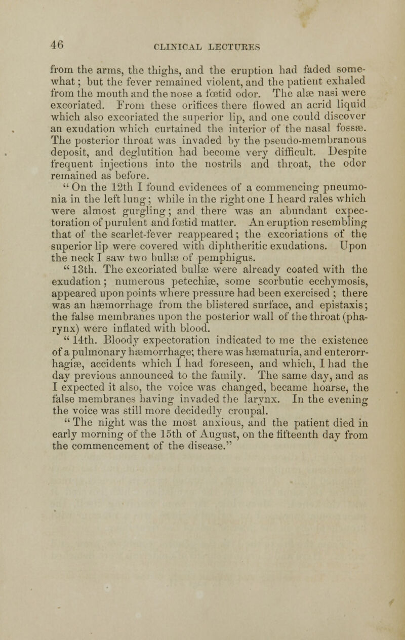 from the arms, the thighs, and the eruption had faded some- what ; but the fever remained violent, and the patient exhaled from the mouth and the nose a foetid odor. The alae nasi were excoriated. From these orifices there flowed an acrid liquid which also excoriated the superior lip, and one could discover an exudation which curtained the interior of the nasal fossae. The posterior throat was invaded by the pseudo-membranous deposit, and deglutition had become very difficult. Despite frequent injections into the nostrils and throat, the odor remained as before.  On the 12th I found evidences of a commencing pneumo- nia in the left lung; while in the right one I heard rales which were almost gurgling; and there was an abundant expec- toration of purulent and foetid matter. An eruption resembling that of the scarlet-fever reappeared; the excoriations of the superior lip were covered with diphtheritic exudations. Upon the neck I saw two bullae of pemphigus.  13th. The excoriated bullae were already coated with the exudation; numerous petechias, some scorbutic ecchymosis, appeared upon points where pressure had been exercised ; there was an haemorrhage from the blistered surface, and epistaxis; the false membranes upon the posterior wall of the throat (pha- rynx) were inflated with blood.  14th. Bloody expectoration indicated to me the existence of a pulmonary haemorrhage; there was haematuria, and enterorr- hagiae, accidents which I had foreseen, and which, I had the day previous announced to the family. The same day, and as I expected it also, the voice was changed, became hoarse, the false membranes having invaded the larynx. In the evening the voice was still more decidedly cronpal.  The night was the most anxious, and the patient died in early morning of the 15th of August, on the fifteenth day from the commencement of the disease.