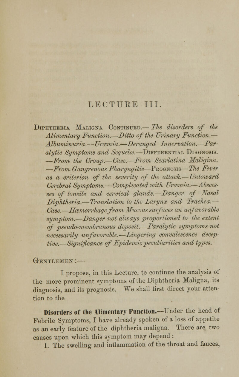 Diphtheria Maligna Continued.— The disorders of the Alimentary Function.—Ditto of the Urinary Function.— Albuminuria.— Uraemia.—Deranged Innervation.—Par- alytic Symptoms and Sequelae.—Differential Diagnosis. —From the Croup.—Case.—From Scarlatina Maligina. —From Gangrenous Pharyngitis—Prognosis—The Fever as a criterion of the severity of the attack.— Untoward Cerebral Symptoms.— Complicated with Uraemia.—Absces- ses of tonsils and cervical glands.—Danger of Nasal Diphtheria.—Translation to the Larynx and Trachea.— Case.—Haemorrhage from Mucous surf aces an unfavorable symptom.—Danger not always proportioned to the extent of pseudo-membranous deposit.—Paralytic symptoms not necessarily unfavorable.—Lingering convalescence decep- tive.—Significance of Epidemic peculiarities and types. Gentlemen :— I propose, in this Lecture, to continue the analysis of the more prominent symptoms of the Diphtheria Maligna, its diagnosis, and its prognosis. We shall first direct your atten- tion to the Disorders of the Alimentary Function.—Under the head of Febrile Symptoms, I have already spoken of a loss of appetite as an early feature of the diphtheria maligna. There are two causes upon which this symptom may depend : 1. The swelling and inflammation of the throat and fauces,