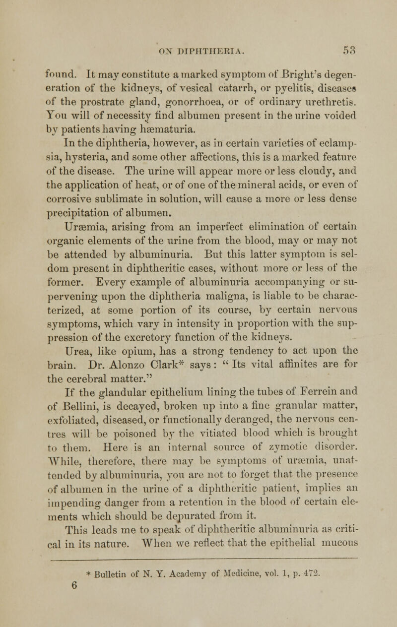 found. It may constitute a marked symptom of Bright's degen- eration of the kidneys, of vesical catarrh, or pyelitis, diseases of the prostrate gland, gonorrhoea, or of ordinary urethretis. You will of necessity find albumen present in the urine voided by patients having hematuria. In the diphtheria, however, as in certain varieties of eclamp- sia, hysteria, and some other affections, this is a marked feature of the disease. The urine will appear more or less cloudy, and the application of heat, or of one of the mineral acids, or even of corrosive sublimate in solution, will cause a more or less dense precipitation of albumen. Uraemia, arising from an imperfect elimination of certain organic elements of the urine from the blood, may or may not be attended by albuminuria. But this latter symptom is sel- dom present in diphtheritic cases, without more or less of the former. Every example of albuminuria accompanying or su- pervening upon the diphtheria maligna, is liable to be charac- terized, at some portion of its course, by certain nervous symptoms, which vary in intensity in proportion with the sup- pression of the excretory function of the kidneys. Urea, like opium, has a strong tendency to act upon the brain. Dr. Alonzo Clark* says:  Its vital affmites are for the cerebral matter. If the glandular epithelium lining the tubes of Ferrein and of Bellini, is decayed, broken up into a fine granular matter, exfoliated, diseased, or functionally deranged, the nervous cen- tres will be poisoned by the vitiated blood which is brought to them. Here is an internal source of zymotic disorder. AVhile, therefore, there may be symptoms of urseinia, unat- tended by albuminuria, you are not to forget that the presence of albumen in the urine of a diphtheritic patient, implies an impending danger from a retention in the blood of certain ele- ments which should be depurated from it. This leads me to speak of diphtheritic albuminuria as criti- cal in its nature. When we reflect that the epithelial mucous * Bulletin of N. Y. Academy of Medicine, vol. 1, p. 472. 6