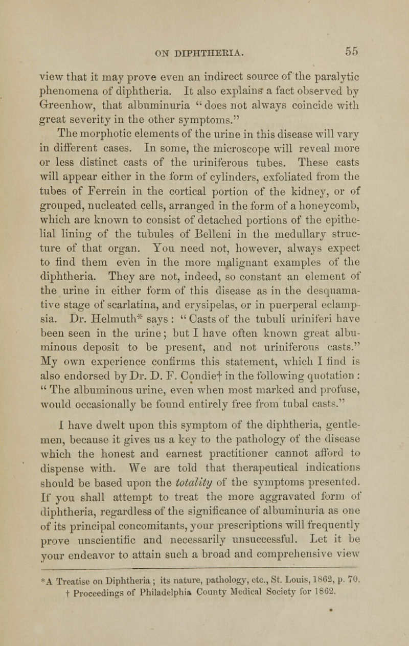 view that it may prove even an indirect source of the paralytic phenomena of diphtheria. It also explains a fact observed by Greenhow, that albuminuria  does not always coincide with great severity in the other symptoms. The morphotic elements of the urine in this disease will vary in different cases. In some, the microscope will reveal more or less distinct casts of the uriniferous tubes. These casts will appear either in the form of cylinders, exfoliated from the tubes of Ferrein in the cortical portion of the kidney, or of grouped, nucleated cells, arranged in the form of a honeycomb, which are known to consist of detached portions of the epithe- lial lining of the tubules of Belleni in the medullary struc- ture of that organ. You need not, however, always expect to iind them even in the more malignant examples of the diphtheria. They are not, indeed, so constant an element of the urine in either form of this disease as in the desquama- tive stage of scarlatina, and erysipelas, or in puerperal eel amp sia. Dr. Helmuth* says :  Casts of the tubuli uriniferi have been seen in the urine; but I have often known great albu- minous deposit to be present, and not uriniferous casts. My own experience confirms this statement, which I find is also endorsed by Dr. D. F. Condief in the following quotation :  The albuminous urine, even when most marked and profuse, would occasionally be found entirely free from tubal casts. I have dwelt upon this symptom of the diphtheria, gentle- men, because it gives us a key to the pathology of the disease which the honest and earnest practitioner cannot afford to dispense with. We are told that therapeutical indications should be based upon the totality of the symptoms presented. If you shall attempt to treat the more aggravated form of diphtheria, regardless of the significance of albuminuria as one of its principal concomitants, your prescriptions will frequently prove unscientific and necessarily unsuccessful. Let it be your endeavor to attain such a broad and comprehensive view *A Treatise on Diphtheria ; its nature, pathology, etc., St. Louis, 18C2, p. 70. t Proceedings of Philadelphia County Medical Society for 18G2.