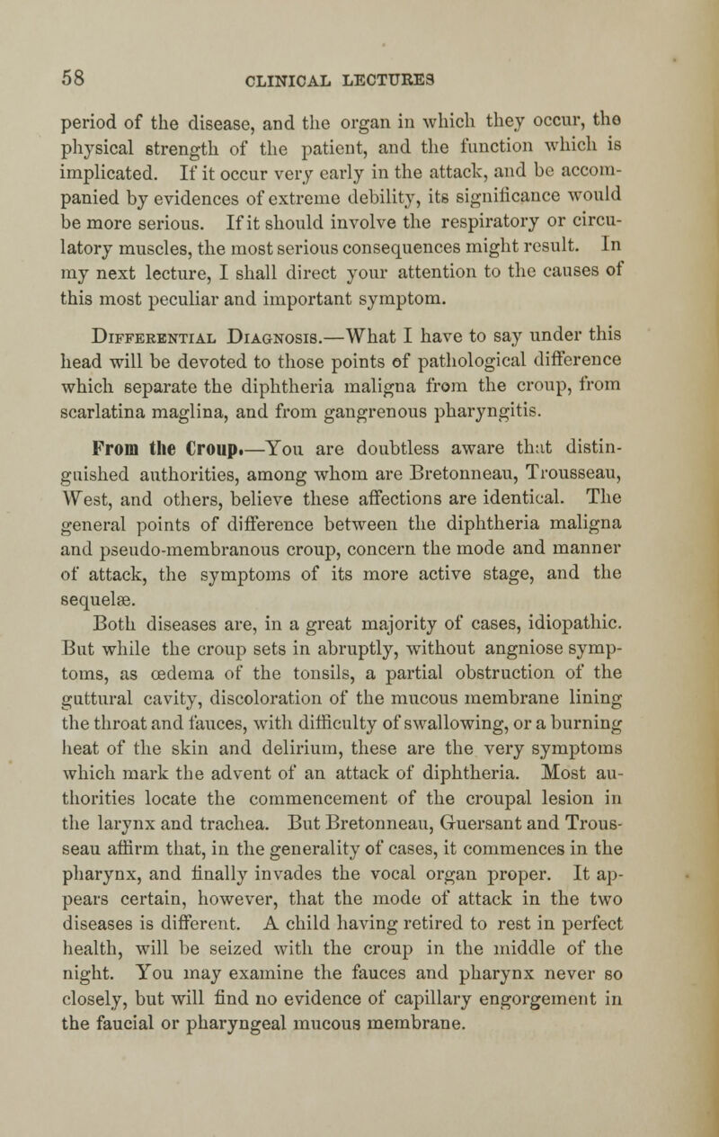 period of the disease, and the organ in which they occur, the physical strength of the patient, and the function which is implicated. If it occur very early in the attack, and be accom- panied by evidences of extreme debility, its significance would be more serious. If it should involve the respiratory or circu- latory muscles, the most serious consequences might result. In my next lecture, I shall direct your attention to the causes of this most peculiar and important symptom. Differential Diagnosis.—What I have to say under this head will be devoted to those points of pathological difference which separate the diphtheria maligna from the croup, from scarlatina maglina, and from gangrenous pharyngitis. From the Croup*—You are doubtless aware that distin- guished authorities, among whom are Bretonneau, Trousseau, West, and others, believe these affections are identical. The general points of difference between the diphtheria maligna and pseudo-membranous croup, concern the mode and manner of attack, the symptoms of its more active stage, and the sequelae. Both diseases are, in a great majority of cases, idiopathic. But while the croup sets in abruptly, without angniose symp- toms, as oedema of the tonsils, a partial obstruction of the guttural cavity, discoloration of the mucous membrane lining the throat and fauces, with difficulty of swallowing, or a burning heat of the skin and delirium, these are the very symptoms which mark the advent of an attack of diphtheria. Most au- thorities locate the commencement of the croupal lesion in the larynx and trachea. But Bretonneau, Guersant and Trous- seau affirm that, in the generality of cases, it commences in the pharynx, and finally invades the vocal organ proper. It ap- pears certain, however, that the mode of attack in the two diseases is different. A child having retired to rest in perfect health, will be seized with the croup in the middle of the night. You may examine the fauces and pharynx never so closely, but will find no evidence of capillary engorgement in the faucial or pharyngeal mucous membrane.