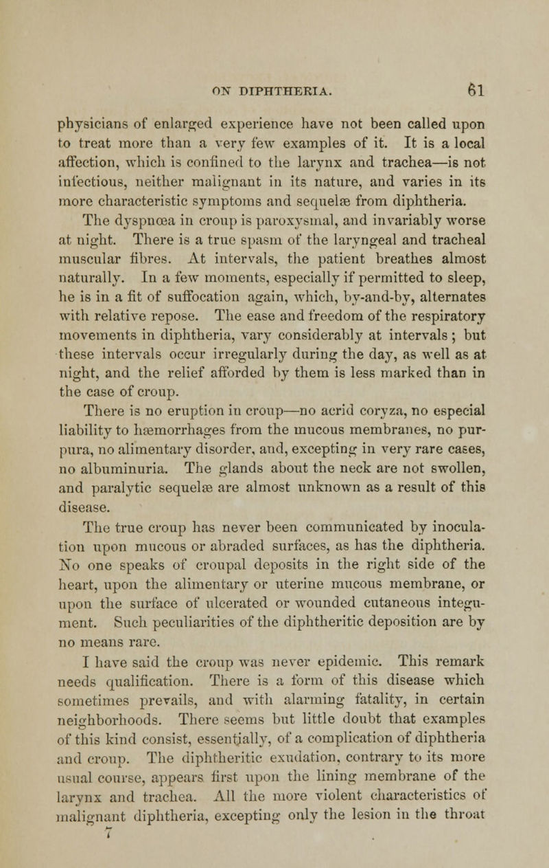 physicians of enlarged experience have not been called upon to treat more than a very few examples of it. It is a local affection, which is confined to the larynx and trachea—is not infectious, neither malignant in its nature, and varies in its more characteristic symptoms and sequelae from diphtheria. The dyspnoea in croup is paroxysmal, and invariably worse at night. There is a true spasm of the laryngeal and tracheal muscular fibres. At intervals, the patient breathes almost naturally. In a few moments, especially if permitted to sleep, he is in a fit of suffocation again, which, by-and-by, alternates with relative repose. The ease and freedom of the respiratory movements in diphtheria, vary considerably at intervals; but these intervals occur irregularly during the day, as well as at night, and the relief afforded by them is less marked than in the case of croup. There is no eruption iu croup—no acrid coryza, no especial liability to haemorrhages from the mucous membranes, no pur- pura, no alimentary disorder, and, excepting in very rare cases, no albuminuria. The glands about the neck are not swollen, and paralytic sequelae are almost unknown as a result of this disease. The true croup has never been communicated by inocula- tion upon mucous or abraded surfaces, as has the diphtheria. No one speaks of croupal deposits in the right side of the heart, upon the alimentary or uterine mucous membrane, or upon the surface of ulcerated or wounded cutaneous integu- ment. Such peculiarities of the diphtheritic deposition are by no means rare. I have said the croup was never epidemic. This remark needs qualification. There is a form of this disease which sometimes prevails, and with alarming fatality, in certain neighborhoods. There seems but little doubt that examples of this kind consist, essentially, of a complication of diphtheria and croup. The diphtheritic exudation, contrary to its more usual course, appears first upon the lining membrane of the larynx and trachea. All the more violent characteristics of malignant diphtheria, excepting only the lesion in the throat