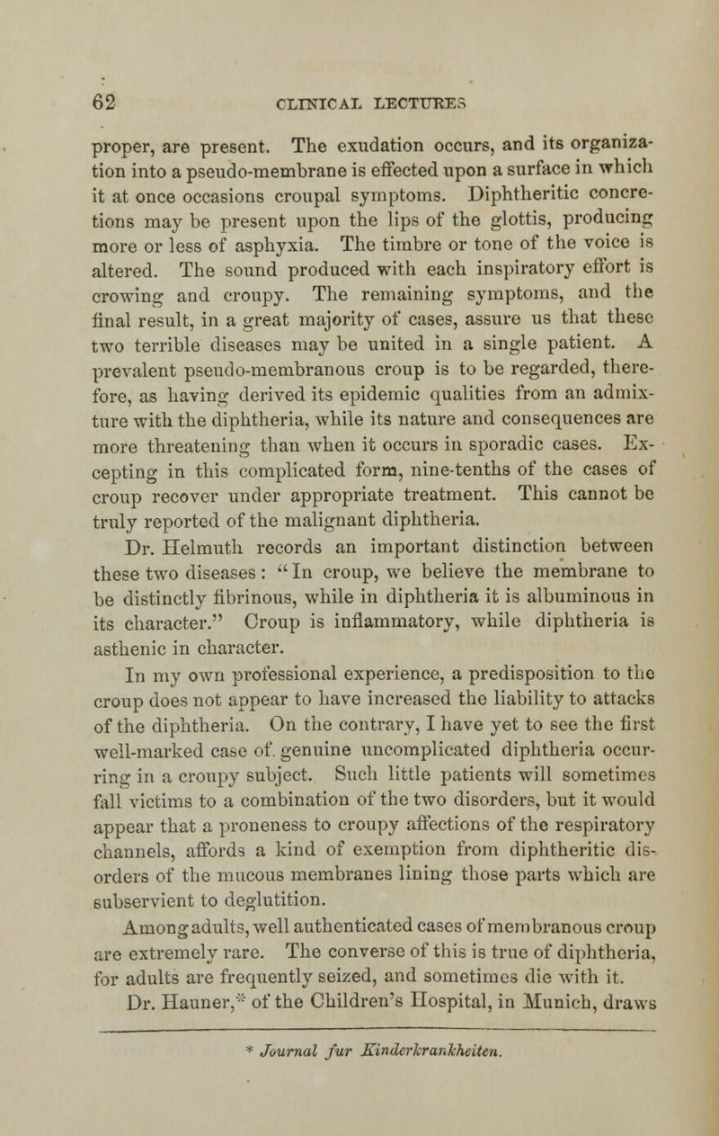 proper, are present. The exudation occurs, and its organiza- tion into a pseudo-membrane is effected upon a surface in which it at once occasions croupal symptoms. Diphtheritic concre- tions may be present upon the lips of the glottis, producing more or less of asphyxia. The timbre or tone of the voice is altered. The sound produced with each inspiratory effort is crowing and croupy. The remaining symptoms, and the final result, in a great majority of cases, assure us that these two terrible diseases may be united in a single patient. A prevalent pseudo-membranous croup is to be regarded, there- fore, as having derived its epidemic qualities from an admix- ture with the diphtheria, while its nature and consequences are more threatening than when it occurs in sporadic cases. Ex- cepting in this complicated form, nine-tenths of the cases of croup recover under appropriate treatment. This cannot be truly reported of the malignant diphtheria. Dr. Helmuth records an important distinction between these two diseases:  In croup, we believe the membrane to be distinctly fibrinous, while in diphtheria it is albuminous in its character. Croup is inflammatory, while diphtheria is asthenic in character. In my own professional experience, a predisposition to the croup does not appear to have increased the liability to attacks of the diphtheria. On the contrary, I have yet to see the first well-marked case of. genuine uncomplicated diphtheria occur- ring in a croupy subject. Such little patients will sometimes fall victims to a combination of the two disorders, but it would appear that a proneness to croupy affections of the respiratory channels, affords a kind of exemption from diphtheritic dis- orders of the mucous membranes lining those parts which are subservient to deglutition. Among adults, well authenticated cases of membranous croup are extremely rare. The converse of this is true of diphtheria, for adults are frequently seized, and sometimes die with it. Dr. Hauner, of the Children's Hospital, in Munich, draws * Journal fur KinderJcranJcheiten.