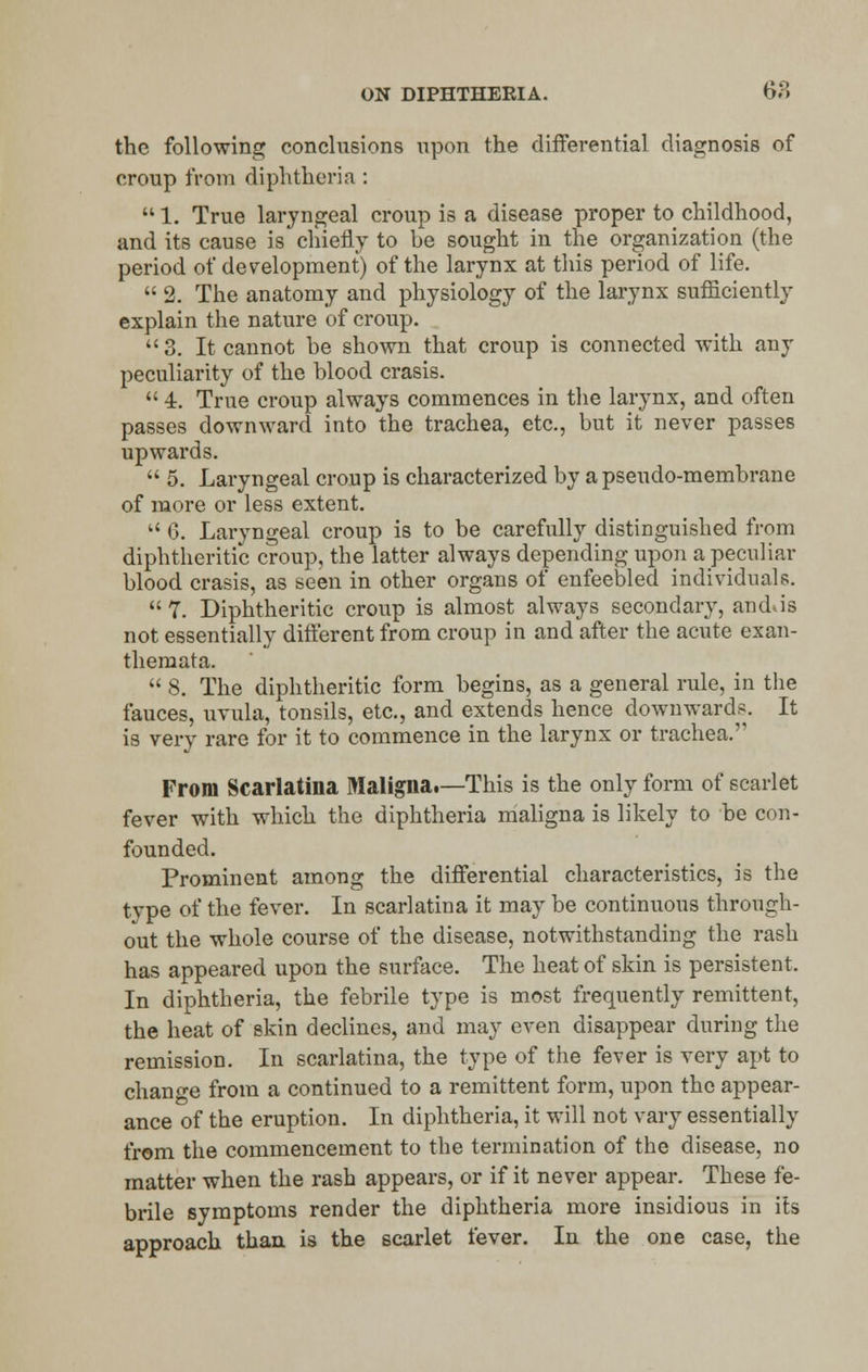 the following conclusions upon the differential diagnosis of croup from diphtheria :  1. True laryngeal croup is a disease proper to childhood, and its cause is chiefly to be sought in the organization (the period of development) of the larynx at this period of life.  2. The anatomy and physiology of the larynx sufficiently explain the nature of croup. 3. It cannot be shown that croup is connected with any peculiarity of the blood crasis.  4. True croup always commences in the larynx, and often passes downward into the trachea, etc., but it never passes upwards.  5. Laryngeal croup is characterized by a pseudo-membrane of more or less extent.  6. Laryngeal croup is to be carefully distinguished from diphtheritic croup, the latter always depending upon a peculiar blood crasis, as seen in other organs of enfeebled individuals.  7. Diphtheritic croup is almost always secondary, andJs not essentially different from croup in and after the acute exan- themata.  8. The diphtheritic form begins, as a general rule, in the fauces, uvula, tonsils, etc., and extends hence downwards. It is very rare for it to commence in the larynx or trachea. From Scarlatina Maligna.—This is the only form of scarlet fever with which the diphtheria maligna is likely to be con- founded. Prominent among the differential characteristics, is the type of the fever. In scarlatina it may be continuous through- out the whole course of the disease, notwithstanding the rash has appeared upon the surface. The heat of skin is persistent. In diphtheria, the febrile type is most frequently remittent, the heat of skin declines, and may even disappear during the remission. In scarlatina, the type of the fever is very apt to change from a continued to a remittent form, upon the appear- ance of the eruption. In diphtheria, it will not vary essentially from the commencement to the termination of the disease, no matter when the rash appears, or if it never appear. These fe- brile symptoms render the diphtheria more insidious in its approach than is the scarlet fever. In the one case, the