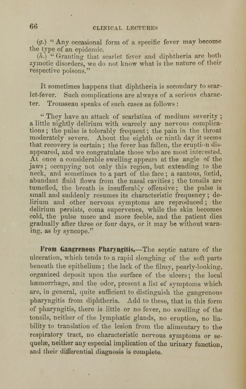 ig.)  Any occasional form of a specific fever may become the type of an epidemic. (A.)  Granting that scarlet fever and diphtheria are both zymotic disorders, we do not know what is the nature of their respective poisons. It sometimes happens that diphtheria is secondary to scar- let-fever. Such complications are always of a serious charac- ter. Trousseau speaks of such cases as follows :  They have an attack of scarlatina of medium severity ; a little nightly delirium with scarcely any nervous complica- tions ; the pulse is tolerably frequent; the pain in the throat moderately severe. About the eighth or ninth day it seems that recovery is certain ; the fever has fallen, the eruption dis- appeared, and we congratulate those who are most interested. At once a considerable swelling appears at the angle of the jaws ; occupying not only this region, but extending to the neck, and sometimes to a part of the face ; a santous, foetid, abundant fluid flows from the nasal cavities; the tonsils are tumefied, the breath is insufferably offensive; the pulse is small and suddenly resumes its characteristic frequency; de- lirium and other nervous symptoms are reproduced ; the delirium persists, coma supervenes, while the skin becomes cold, the pulse more and more feeble, and the patient dies gradually after three or four days, or it may be without warn- ing, as by syncope.'1 From Gangrenous Pharyngitis.—The septic nature of the ulceration, which tends to a rapid sloughing of the soft parts beneath the epithelium; the lack of the filmy, pearly-looking, organized deposit upon the surface of the ulcers; the local haemorrhage, and the odor, present a list of symptoms which are, in general, quite sufficient to distinguish the gangrenous pharyngitis from diphtheria. Add to these, that in this form of pharyngitis, there is little or no fever, no swelling of the tonsils, neither of the lymphatic glands, no eruption, no lia- bility to translation of the lesion from the alimentary to the respiratory tract, no characteristic nervous symptoms or se- quelae, neither any especial implication of the urinarv function and their differential diagnosis is complete.