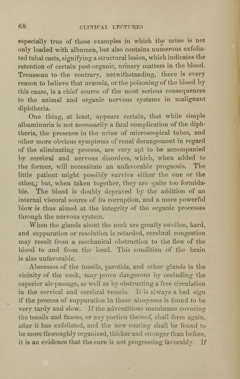 especially true of those examples in which the urine is not only loaded with albumen, but also contains numerous exfolia- ted tubal casts, signifying a structural lesion, which indicates the retention of certain post-organic, urinary matters in the blood. Trousseau to the contrary, notwithstanding, there is every reason to believe that uraemia, or the poisoning of the blood by this cause, is a chief source of the most serious consequences to the animal and organic nervous systems in malignant diphtheria. One thing, at least, appears certain, that while simple albuminuria is not necessarily a fatal complication of the diph- theria, the presence in the urine of microscopical tubes, and other more obvious symptoms of renal derangement in regard of the eliminating process, are very apt to be accompanied by cerebral and nervous disorders, which, when added to the former, will necessitate an unfavorable prognosis. The little patient might possibly survive either the one or the others but, when taken together, they are quite too formida- ble. The blood is doubly depraved by the addition of an internal visceral source of its corruption, and a more powerful blow is thus aimed at the integrity of the organic processes through the nervous system. When the glands about the neck are greatly swollen, hard, and suppuration or resolution is retarded, cerebral congestion may result from a mechanical obstruction to the flow of the blood to and from the head. This condition of the brain is also unfavorable. Abscesses of the tonsils, parotids, and other glands in the vicinity of the neck, may prove dangerous by occluding the superior air-passage, as well as by obstructing a free circulation in the cervical and cerebral vessels. It is always a bad sign if the process of suppuration in these abscesses is found to be very tardy and slow. If the adventitious membrane covering the tonsils and fauces, or any portion thereof, shall form again. after it has exfoliated, and the new coating shall be found to be more thoroughly organized, thicker and stronger than before, it is an evidence that the cure is not progressing favorably. If