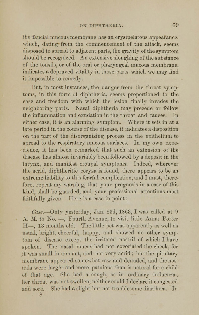 the faucial mucous membrane has an erysipelatous appearance, which, dating- from the commencement of the attack, seems disposed to spread to adjacent parts, the gravity of the symptom should be recognized. An extensive sloughing of the substance of the tonsils, or of the oral or pharyngeal mucous membrane, indicates a depraved vitality in those parts which we may find it impossible to remedy. But, in most instances, the danger from the throat symp- toms, in this form of diphtheria, seems proportioned to the ease and freedom with which the lesion finally invades the neighboring parts. Nasal diphtheria may precede or follow the inflammation and exudation in the throat and fauces. In either case, it is an alarming symptom. Where it sets in at a late period in the course of the disease, it indicates a disposition on the part of the disorganizing process in the epithelium to spread to the respiratory mucous surfaces. In my own expe- dience, it has been remarked that such an extension of the disease has almost invariably been followed by a deposit in the larynx, and manifest croupal symptoms. Indeed, wherever the acrid, diphtheritic coryza is found, there appears to be an extreme liability to this fearful complication, and I must, there- fore, repeat my warning, that your prognosis in a case of this kind, shall be guarded, and your professional attentions most faithfully given. Here is a case in point: Case.—Only yesterday, Jan. 23d, 1863, I was called at 9 A. M. to No. —, Fourth Avenue, to visit little Anna Porter I [—, 13 months old. The little pet was apparently as well as usual, bright, cheerful, happy, and showed no other symp- tom of disease except the irritated nostril of which I have spoken. The nasal mucus had not excoriated the cheek, for it was small in amount, and not very acrid; but the pituitary membrane appeared somewhat raw and denuded, and the nos- trils were larger and more patulous than is natural for a child of that age. She had a cough, as in ordinary influenza; her throat was not swollen, neither could I declare it congested and sore. She had a slight but not troublesome diarrhoea. In