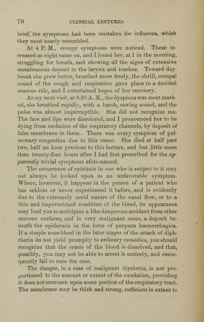 brief, the symptoms had been mistaken for influenza, which they most nearly resembled. At 4 P. M., croupy symptoms were noticed. These in- creased as night came on, and I found her, at 1 in the morning, struggling for breath, and showing all the signs of extensive membranous deposit in the larynx and trachea. Toward day- break she grew better, breathed more freely, the shrill, croupal sound of the cough and respiration gave place to a decided mucous rale, and I entertained hopes of her recover}7. At my next visit, at 8.30 A. M., the dyspnoea was most mark- ed, she breathed rapidly, with a harsh, sawing sound, and the pulse was almost imperceptible. She did not recognize me. The face and lips were discolored, and I pronounced her to be dying from occlusion of the respiratory channels, by deposit of false membrane in them. There was every symptom of pul- monary congestion due to this cause. She died at half past two, half an hour previous to this lecture, and but little more than twenty-four hours after I had first prescribed for the ap- parently trivial symptoms afore-named. The occurrence of epistaxis in one who is subject to it may not alwa}Ts be looked upon as an unfavorable symptom. Where, however, it happens in the person of a patient who has seldom or never experienced it before, and is evidently due to the extremely acrid nature of the nasal flow, or to a thin and impoverished condition of the blood, its appearance may lead you to anticipate a like dangerous accident from other mucous surfaces, and in very malignant cases, a deposit be- neath the epidermis in the form of purpura hsemorrhagiea. If a simple nose-bleed in the later stages of the attack of diph- theria do not yield promptly to ordinary remedies, you should recognize that the crasis of the blood is dissolved, and that, possibly, you may not be able to arrest it entirely, and conse- quently fail to cure the case. The danger, in a case of malignant diptheria, is not pro- portioned to the amount or extent of the exudation, providing it does not encroach upon some portion of the respiratory tract. The membrane may be thick and strong, sufficient in extent to