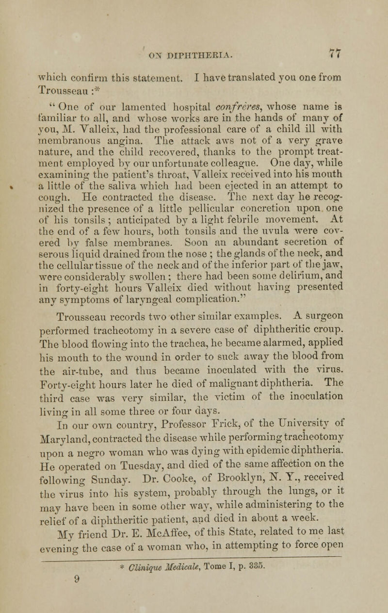 which confirm, this statement. I have translated you one from Trousseau :*  One of our lamented hospital confreres, whose name is familiar to all, and wThose works are in the hands of many of you, M. Yalleix, had the professional care of a child ill with membranous angina. The attack aws not of a very grave nature, and the child recovered, thanks to the prompt treat- ment employed by our unfortunate colleague. One day, while examining the patient's throat, Yalleix received into his mouth a little of the saliva which had been ejected in an attempt to cough. He contracted the disease. The next day he recog- nized the presence of a little pellicular concretion upon one of his tonsils ; anticipated by a light febrile movement. At the end of a few hours, both tonsils and the uvula were cov- ered by false membranes. Soon an abundant secretion of serous liquid drained from the nose ; the glands of the neckband the cellular tissue of the neck and of the inferior part of the jaw. were considerably swollen ; there had been some delirium, and in forty-eight hours Valleix died without having presented any symptoms of laryngeal complication. Trousseau records two other similar examples. A surgeon performed tracheotomy in a severe case of diphtheritic croup. The blood flowing into the trachea, he became alarmed, applied his mouth to the wound in order to suck away the blood from the air-tube, and thus became inoculated with the virus. Forty-eight hours later he died of malignant diphtheria. The third case was very similar, the victim of the inoculation living in all some three or four days. In our own country, Professor Frick, of the University of Maryland, contracted the disease while performing tracheotomy upon a negro woman who was dying with epidemic diphtheria. He operated on Tuesday, and died of the same affection on the following Sunday. Dr. Cooke, of Brooklyn, N. Y., received the virus into his system, probably through the lungs, or it may have been in some other way, while administering to the relief of a diphtheritic patient, and died in about a week. My friend Dr. E. McAffee, of this State, related to me last evenino- the case of a woman who, in attempting to force open * CUnique Medicale, Tome I, p. 335. 9
