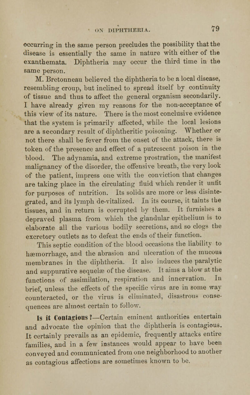 occurring in the same person precludes the possibility that the disease is essentially the same in nature with either of the exanthemata. Diphtheria may occur the third time in the same person. M. Bretonneau believed the diphtheria to be a local disease, resembling croup, but inclined to spread itself by continuity of tissue and thus to affect the general organism secondarily. I have already given my reasons for the non-acceptance of this view of its nature. There is the most conclusive evidence that the system is primarily affected, while the local lesions are a secondary result of diphtheritic poisoning. Whether or not there shall be fever from the onset of the attack, there is token of the presence and effect of a putrescent poison in the blood. The adynamia, and extreme prostration, the manifest malignancy of the disorder, the offensive breath, the very look of the patient, impress one with the conviction that changes are taking place in the circulating fluid which render it unfit for purposes of nutrition. Its solids are more or less disinte- grated, and its lymph de-vitalized. In its course, it taints the tissues, and in return is corrupted by them. It furnishes a depraved plasma from which the glandular epithelium is to elaborate all the various bodily secretions, and so clogs the excretory outlets as to defeat the ends of their function. This septic condition of the blood occasions the liability to haemorrhage, and the abrasion and ulceration of the mucous membranes in the diphtheria. It also induces the paralytic and suppurative sequelae of the disease. It aims a blow at the functions of assimilation, respiration and innervation. In brief, unless the effects of the specific virus are in some way counteracted, or the virus is eliminated, disastrous conse- quences are almost certain to follow. Is it Contagious?—Certain eminent authorities entertain and advocate the opinion that the diphtheria is contagious. It certainly prevails as an epidemic, frequently attacks entire families, and in a few instances would appear to have been conveyed and communicated from one neighborhood to another as contagious affections are sometimes known to be.