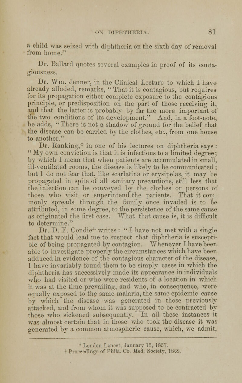 a child was seized with diphtheria on the sixth day of removal from home. Dr. Ballard quotes several examples in proof of its conta- giousness. Dr. Win. Jenner, in the Clinical Lecture to which I have already alluded, remarks,  That it is contagious, but requires for its propagation either complete exposure to the contagious principle, or predisposition on the part of those receiving it, and that the latter is probably by far the more important of the two conditions of its development. And, in a foot-note, he adds,  There is not a shadow of ground for the belief that the disease can be carried by the clothes, etc., from one house to another. Dr. Ranking,' in one of his lectures on diphtheria says :  My own conviction is that it is infectious to a limited degree; by which I mean that when patients are accumulated in small, ill-ventilated rooms, the disease is likely to be communicated ; but I do not fear that, like scarlatina or erysipelas, it may be propagated in spite of all sanitary precautions, still less that the infection can be conveyed by the clothes or persons of those who visit or superintend the patients. That it com- monly spreads through the family once invaded is to be attributed, in some degree, to the persistence of the same cause as originated the first case. What that cause is, it is difficult to determine. Dr. D. F. Condief writes :  I have not met with a single fact that would lead me to suspect that diphtheria is suscepti- ble of being propagated by contagion. Whenever I have been able to investigate properly the circumstances which have been adduced in evidence of the contagious character of the disease, I have invariably found them to be simply cases in which the diphtheria has successively made its appearance in individuals who had visited or who were residents of a location in which it was at the time prevailing, and who, in consequence, were equally exposed to the same malaria, the same epidemic cause by which the disease was generated in those previously attacked, and from whom it was supposed to be contracted by those who sickened subsequently. In all these instances it was almost certain that in those who took the disease it was generated by a common atmospheric cause, which, we admit, * London Lancet, January 15, 1857. t Proceedings of Phila. Co. Med. Society, 1862.