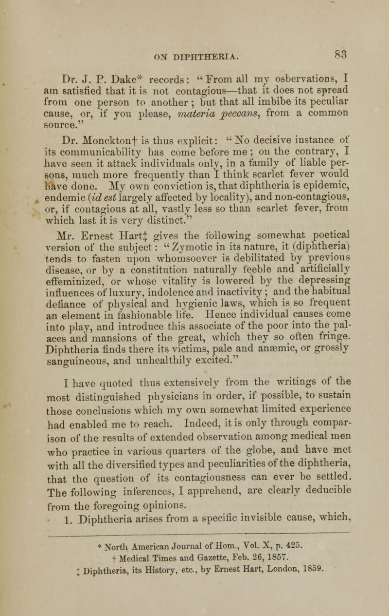 Dr. J. P. Dake* records: From all my osbervations, I am satisfied that it is not contagious—that it does not spread from one person to another ; but that all imbibe its peculiar cause, or, if you please, materia peccam, from a common source. Dr. Moncktonf is thus explicit:  ~No decisive instance of its communicability has come before me; on the contrary, I have seen it attack individuals only, in a family of liable per- sons, much more frequently than I think scarlet fever would have done. My own conviction is, that diphtheria is epidemic, endemic (id est largely affected by locality), and non-contagious, or, if contagious at all, vastly less so than scarlet fever, from which last it is very distinct. Mr. Ernest Hart:}: gives the following somewhat poetical version of the subject: Zymotic in its nature, it (diphtheria) tends to fasten upon whomsoever is debilitated by previous disease, or by a constitution naturally feeble and artificially effeminized, or whose vitality is lowered by the depressing influences of luxury, indolence and inactivity ; and the habitual defiance of physical and hygienic laws, which is so frequent an element in fashionable lite. Hence individual causes come into play, and introduce this associate of the poor into the pal- aces and mansions of the great, which they so often fringe. Diphtheria finds there its victims, pale and anasmic, or grossly sanguineous, and unhealthily excited. I have quoted thus extensively from the writings of the most distinguished physicians in order, if possible, to sustain those conclusions which my own somewhat limited experience had enabled me to reach. Indeed, it is only through compar- ison of the results of extended observation among medical men who practice in various quarters of the globe, and have met with all the diversified types and peculiarities of the diphtheria, that the question of its contagiousness can ever be settled. The following inferences, I apprehend, are clearly deducible from the foregoing opinions. 1. Diphtheria arises from a specific invisible cause, which. * North American Journal of Horn., Vol. X, p. 425. f Medical Times and Gazette, Feb. 26, 1857. t Diphtheria, its History, etc., by Ernest Hart, London, 1859.