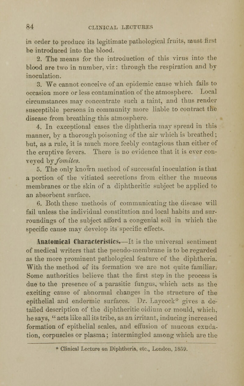 in order to produce its legitimate pathological fruits, must first be introduced into the blood. 2. The means for the introduction of this virus into the blood are two in number, viz: through the respiration and by inoculation. 3. We cannot conceive of an epidemic cause which fails to occasion more or less contamination of the atmosphere. Local circumstances may concentrate such a taint, and thus render susceptible persons in community more liable to contract the disease from breathing this atmosphere. 4. In exceptional cases the diphtheria may spread in this manner, by a thorough poisoning of the air which is breathed; but, as a rule, it is much more, feebly contagious than either of the eruptive fevers. There is no evidence that it is ever con- veyed hj fomites. 5. The only known method of successful inoculation is that a portion of the vitiated secretions from either the mucous membranes or the skin of a diphtheritic subject be applied to an absorbent surface. 6. Both these methods of communicating the disease will fail unless the individual constitution and local habits and sur- roundings of the subject afford a congenial soil in which the specific cause may develop its specific effects. Anatomical CharacteristicSt—It is the universal sentiment of medical writers that the pseudo-membrane is to be regarded as the more prominent pathological feature of the diphtheria. With the method of its formation we are not quite familiar. Some authorities believe that the first step in the process is due to the presence of a parasitic fungus, which acts as the exciting cause of abnormal changes in the structure of the epithelial and endermic surfaces. Dr. Lay cock* gives a de- tailed description of the diphtheritic oidium or mould, which. he says,  acts like all its tribe, as an irritant, inducing increased formation of epithelial scales, and effusion of mucous exuda- tion, corpuscles or plasma; intermingled among which are the * Clinical Lecture on Diphtheria, etc., London, 18.VJ.