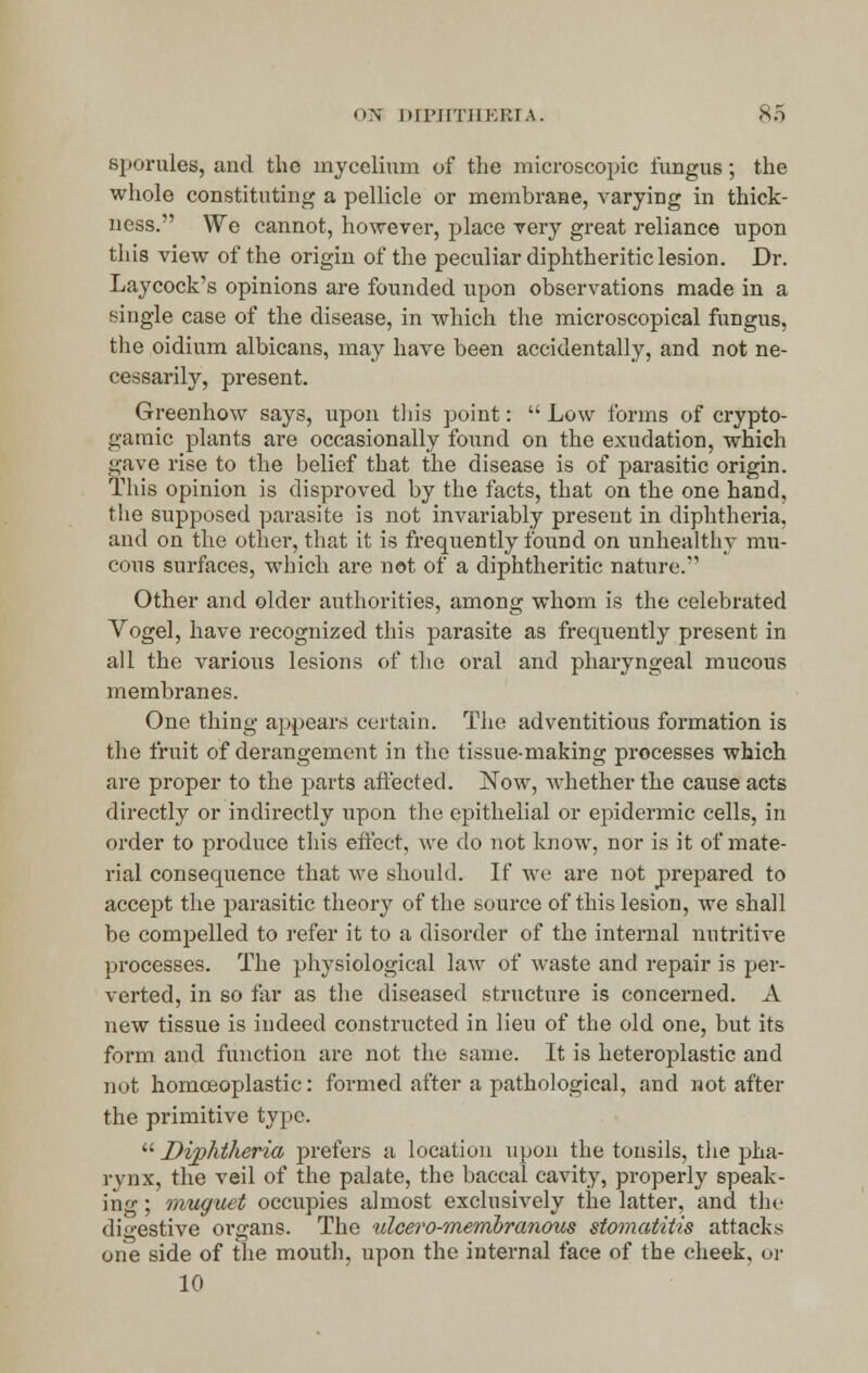 sporules, and the mycelium of the microscopic fungus; the whole constituting a pellicle or membrane, varying in thick- ness. We cannot, however, place very great reliance upon this view of the origin of the peculiar diphtheritic lesion. Dr. Lay cock's opinions are founded upon observations made in a single case of the disease, in which the microscopical fungus, the oidium albicans, may have been accidentally, and not ne- cessarily, present. Greenhow says, upon this point:  Low forms of crypto- genic plants are occasionally found on the exudation, which gave rise to the belief that the disease is of parasitic origin. This opinion is disproved by the facts, that on the one hand, the supposed parasite is not invariably present in diphtheria, and on the other, that it is frequently found on unhealthy mu- cous surfaces, which are not of a diphtheritic nature. Other and older authorities, among whom is the celebrated Vogel, have recognized this parasite as frequently present in all the various lesions of the oral and pharyngeal mucous membranes. One thing appears certain. The adventitious formation is the fruit of derangement in the tissue-making processes which are proper to the parts affected. Now, whether the cause acts directly or indirectly upon the epithelial or epidermic cells, in order to produce this effect, we do not know, nor is it of mate- rial consequence that we should. If we are not prepared to accept the parasitic theory of the source of this lesion, we shall be compelled to refer it to a disorder of the internal nutritive processes. The physiological law of waste and repair is per- verted, in so far as the diseased structure is concerned. A new tissue is indeed constructed in lieu of the old one, but its form and function are not the same. It is heteroplastic and not homceoplastic: formed after a pathological, and not after the primitive type.  Diphtheria prefers a location upon the tonsils, the pha- rynx, the veil of the palate, the baccal cavity, properly speak- ing ; muguet occupies almost exclusively the latter, and the digestive organs. The ulcero-membranous stomatitis attacks one side of the mouth, upon the internal face of the cheek, or 10