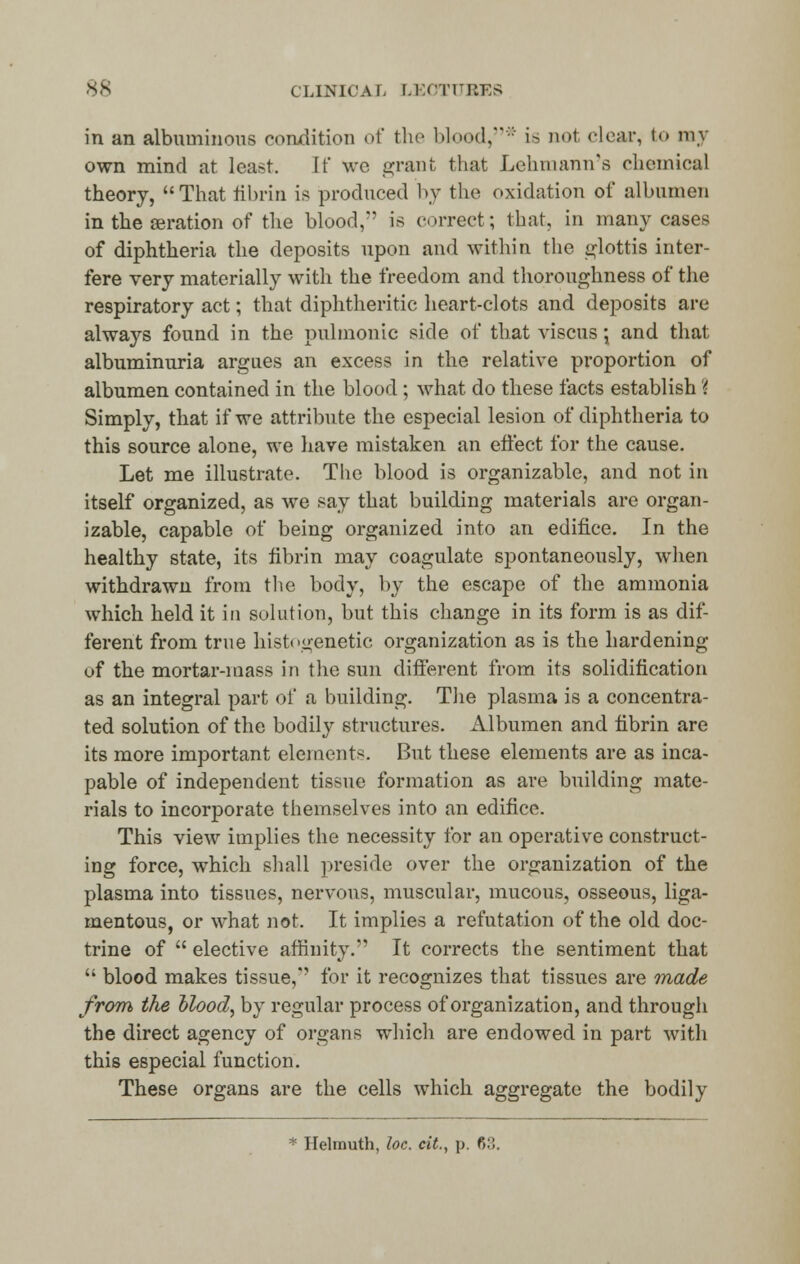 in an albuminous condition of the blood,* is not clear, to nay own mind at least. If we grant that Lehmann's chemical theory, That fibrin is produced by the oxidation of albumen in the seration of the blood,7' is correct; that, in many cases of diphtheria the deposits upon and within the glottis inter- fere very materially with the freedom and thoroughness of the respiratory act; that diphtheritic heart-clots and deposits are always found in the pulmonic side of that viscus; and that albuminuria argues an excess in the relative proportion of albumen contained in the blood ; what do these facts establish \ Simply, that if we attribute the especial lesion of diphtheria to this source alone, we have mistaken an effect for the cause. Let me illustrate. The blood is organizable, and not in itself organized, as we say that building materials are organ- izable, capable of being organized into an edifice. In the healthy state, its fibrin may coagulate spontaneously, when withdrawn from the body, by the escape of the ammonia which held it in solution, but this change in its form is as dif- ferent from true histogenetic organization as is the hardening of the mortar-mass in the sun different from its solidification as an integral part of a building. The plasma is a concentra- ted solution of the bodily structures. Albumen and fibrin are its more important element*. But these elements are as inca- pable of independent tissue formation as are building mate- rials to incorporate themselves into an edifice. This view implies the necessity for an operative construct- ing force, which shall preside over the organization of the plasma into tissues, nervons, muscular, mucous, osseous, liga- mentous, or what not. It implies a refutation of the old doc- trine of  elective affinity. It corrects the sentiment that  blood makes tissue,'' for it recognizes that tissues are made from the blood, by regular process of organization, and through the direct agency of organs which are endowed in part with this especial function. These organs are the cells which aggregate the bodily * Helmuth, loc. cit., \>. ?>'■',.