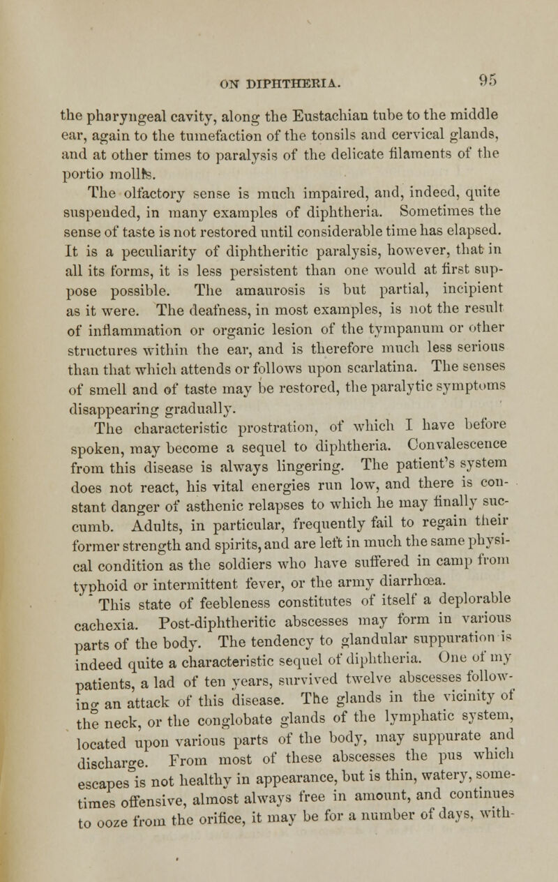 the pharyngeal cavity, along the Eustachian tube to the middle ear, again to the tumefaction of the tonsils and cervical glands, and at other times to paralysis of the delicate filaments of the portio mollfrs. The olfactory sense is much impaired, and, indeed, quite suspended, in many examples of diphtheria. Sometimes the sense of taste is not restored until considerable time has elapsed. It is a peculiarity of diphtheritic paralysis, however, that in all its forms, it is less persistent than one would at first sup- pose possible. The amaurosis is but partial, incipient as it were. The deafness, in most examples, is not the result of inflammation or organic lesion of the tympanum or other structures within the ear, and is therefore much less serious than that which attends or follows upon scarlatina. The senses of smell and of taste may be restored, the paralytic symptoms disappearing gradually. The characteristic prostration, of which I have before spoken, may become a sequel to diphtheria. Convalescence from this disease is always lingering. The patient's system does not react, his vital energies run low, and there is con- stant danger of asthenic relapses to which he may finally suc- cumb. Adults, in particular, frequently fail to regain their former strength and spirits, and are left in much the same physi- cal condition as the soldiers who have suffered in camp from typhoid or intermittent fever, or the army diarrhoea. * This state of feebleness constitutes of itself a deplorable cachexia. Post-diphtheritic abscesses may form in various parts of the body. The tendency to glandular suppuration is indeed quite a characteristic sequel of diphtheria. One of my patients, a lad of ten years, survived twelve abscesses follow- ing an attack of this disease. The glands in the vicinity of the neck, or the conglobate glands of the lymphatic system, located upon various parts of the body, may suppurate and discharge. From most of these abscesses the pus which escapes is not healthy in appearance, but is thin, watery, some- times offensive, almost always free in amount, and continues to ooze from the orifice, it may be for a number of days, with-