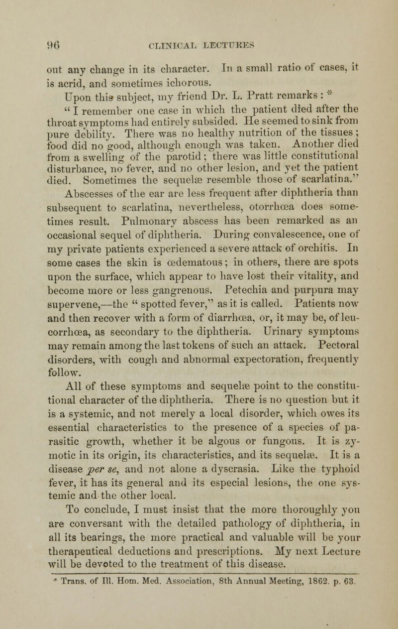 96 CLINK A I. LECTURES out any change in its character. In a small ratio of cases, it is acrid, and sometimes ichorous. Upon this- subject, my friend Dr. L. Pratt remarks : *  I remember one case in which the patient died after the throat symptoms had entirely subsided. He seemed to sink from pure debility. There was no healthy nutrition of the tissues ; food did no good, although enough was taken. Anotherdied from a swelling of the parotid; there was little constitutional disturbance, no fever, and no other lesion, and yet the patient died. Sometimes the sequelae resemble those of scarlatina. Abscesses of the ear are less frequent after diphtheria than subsequent to scarlatina, nevertheless, otorrhcea does some- times result. Pulmonary abscess has been remarked as an occasional sequel of diphtheria. During convalescence, one of my private patients experienced a severe attack of orchitis. In some cases the skin is oedematous; in others, there are spots upon the surface, which appear to have lost their vitality, and become more or less gangrenous. Petechia and purpura may supervene,—the  spotted fever, as it is called. Patients now and then recover with a form of diarrhoea, or, it may be, ofleu- corrhcea, as secondary to the diphtheria. Urinary symptoms may remain among the last tokens of such an attack. Pectoral disorders, with cough and abnormal expectoration, frequently follow. All of these symptoms and sequelse point to the constitu- tional character of the diphtheria. There is no question but it is a systemic, and not merely a local disorder, which owes its essential characteristics to the presence of a species of pa- rasitic growth, whether it be algous or fungous. It is zy- motic in its origin, its characteristics, and its sequelse. It is a disease per se, and not alone a dyscrasia. Like the typhoid fever, it has its general and its especial lesions, the one sys- temic and the other local. To conclude, I must insist that the more thoroughly you are conversant with the detailed pathology of diphtheria, in all its bearings, the more practical and valuable will be your therapeutical deductions and prescriptions. My next Lecture will be devoted to the treatment of this disease.