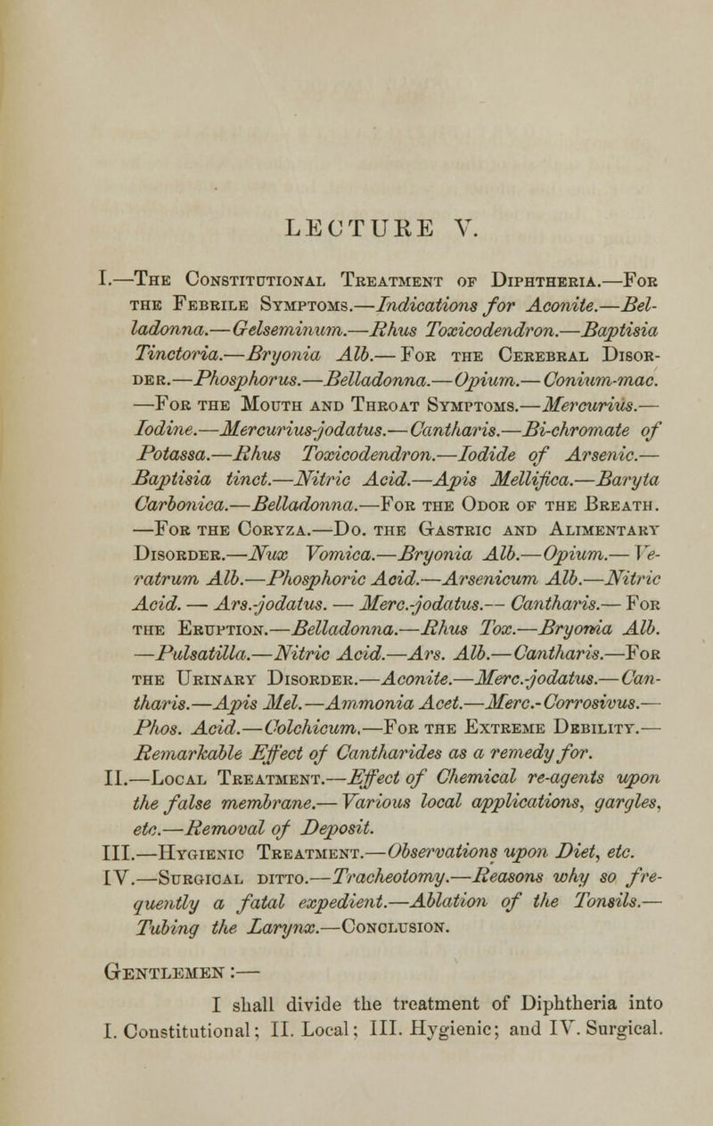 LECTURE V. I.—The Constitutional Treatment of Diphtheria.—For the Febrile Symptoms.—Indications for Aconite.—Bel- ladonna.—Gelseminum.—Rhus Toxicodendron.—Baptisia Tinctoria.—Bryonia Alb.— For the Cerebral Disor- der.—Phosphorus.—Belladonna.—Opium.— Conium-mac. —For the Mouth and Throat Symptoms.—Mercurius.— Iodine.—Mercurius-jodatus.—Cantharis.—Bi-chromate of Potassa.—Rhus Toxicodendron.—Iodide of Arsenic.— Baptisia tinct.—Nitric Acid.—Apis Mellifica.—Baryta Carbonica.—Belladonna.—For the Odor of the Breath. —For the Coryza.—Do. the Gastric and Alimentary Disorder.—Nux Vomica.—Bryonia Alb.—Opium.— Ve- ratrum Alb.—Phosphoric Acid.—Arsenicum Alb.—Nitric Acid. — Ars.-jodatus. — Merc.-jodatus.— Cantharis.— For the Eruption.—Belladonna.—Rhus Tox.—Bryonia Alb. —Pulsatilla.—Nitric Acid.—Ars. Alb.—Cantharis.—For the Urinary Disorder.—Aconite.—Merc.-jodatus.— Can- tharis.—Apis Mel.—Ammonia Acet.—Merc.-Corrosivus.— Phos. Acid.—Colchicum.—For the Extreme Debility.— Remarkable Effect of Cantharides as a remedy for. II.—Local Treatment.—Effect of Chemical re-agents upon the false membrane.— Various local applications, gargles, etc.—Removal of Deposit. III.—Hygienic Treatment.—Observations upon Diet, etc. IV.—Surgical ditto.—Tracheotomy.—Reasons why so fre- quently a fatal expedient.—Ablation of the Tonsils.— Tubing the Larynx.—Conclusion. Gentlemen :— I shall divide the treatment of Diphtheria into