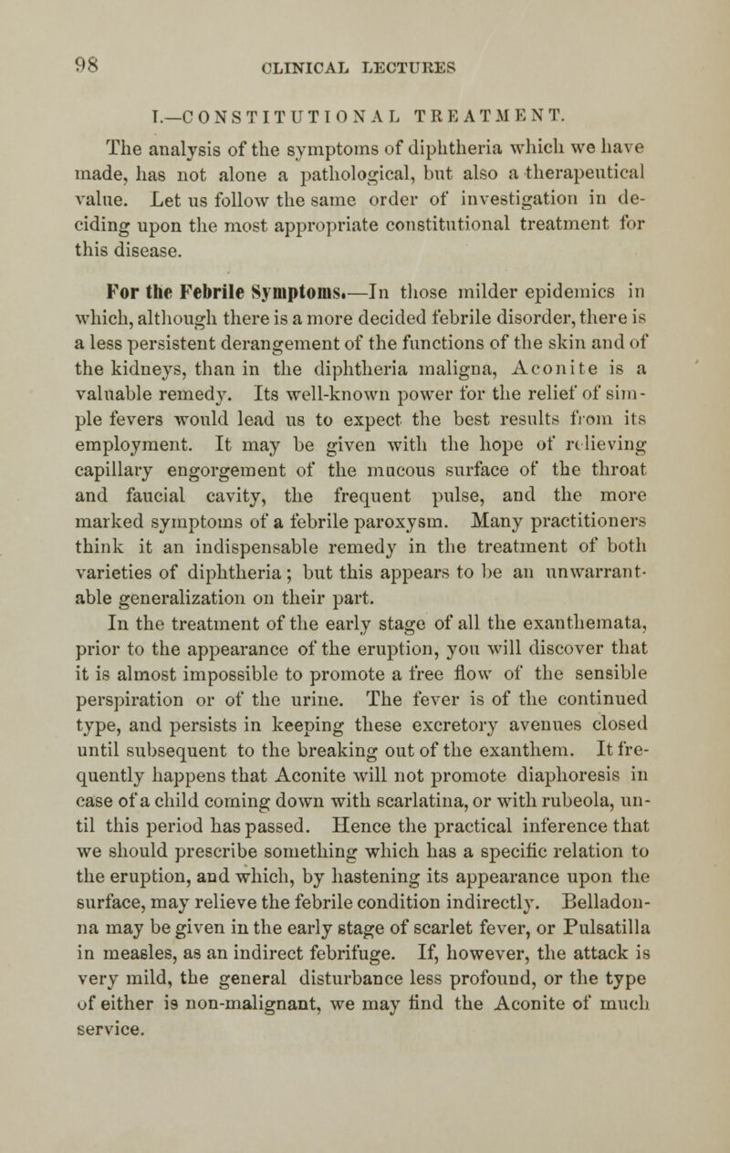 I.—C 0 N S T I T U T I 0 N A L TREATMENT. The analysis of the symptoms of diphtheria which we have made, has not alone a pathological, but also a therapeutical value. Let us follow the same order of investigation in de- ciding upon the most appropriate constitutional treatment for this disease. For the Febrile Symptoms.—In those milder epidemics in which, although there is a more decided febrile disorder, there is a less persistent derangement of the functions of the skin and of the kidneys, than in the diphtheria maligna, Aconite is a valuable remedy. Its well-known power for the relief of sim- ple fevers would lead us to expect the best results from its employment. It may be given with the hope of relieving capillary engorgement of the mucous surface of the throat and faucial cavity, the frequent pulse, and the more marked symptoms of a febrile paroxysm. Many practitioners think it an indispensable remedy in the treatment of both varieties of diphtheria; but this appears to be an unwarrant- able generalization on their part. In the treatment of the early stage of all the exanthemata, prior to the appearance of the eruption, you will discover that it is almost impossible to promote a free flow of the sensible perspiration or of the urine. The fever is of the continued type, and persists in keeping these excretory avenues closed until subsequent to the breaking out of the exanthem. It fre- quently happens that Aconite will not promote diaphoresis in case of a child coming down with scarlatina, or with rubeola, un- til this period has passed. Hence the practical inference that we should prescribe something which has a specific relation to the eruption, and which, by hastening its appearance upon the surface, may relieve the febrile condition indirectly. Belladon- na may be given in the early stage of scarlet fever, or Pulsatilla in measles, as an indirect febrifuge. If, however, the attack is very mild, the general disturbance less profound, or the type of either 19 non-malignant, we may find the Aconite of much service.