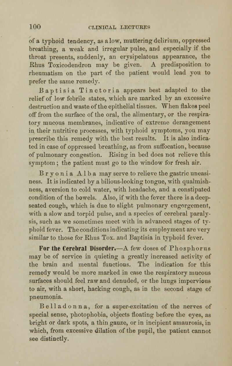 of a typhoid tendency, as a low, muttering delirium, oppressed breathing, a weak and irregular pulse, and especially if the throat presents, suddenly, an erysipelatous appearance, the .Rhus Toxicodendron may be given. A predisposition to rheumatism on the part of the patient would lead you to prefer the same remedy. Baptisia Tinctoria appears best adapted to the relief of low febrile states, which are marked by an excessive destruction and waste of the epithelial tissues. When flakes peel off from the surface of the oral, the alimentary, or the respira- tory mucous membranes, indicative of extreme derangement in their nutritive processes, with typhoid symptoms, you may prescribe this remedy with the best results. It is also indica- ted in case of oppressed breathing, as from suffocation, because of pulmonary congestion. Rising in bed does not relieve this symptom; the patient must go to the window for fresh air. Bryonia Alba may serve to relieve the gastric uneasi- ness. It is indicated by a bilious-looking tongue, with qualmish- ness, aversion to cold water, with headache, and a constipated condition of the bowels. Also, if with the fever there is a deep- seated cough, which is due to slight pulmonary engorgement, with a slow and torpid pulse, and a species of cerebral paraly- sis, such as we sometimes meet with in advanced stages of ty- phoid fever. The conditions indicating its employment are very similar to those for Rhus Tox. and Baptisia in typhoid fever. For the Cerebral Disorder.—A few doses of Phosphorus may be of service in quieting a greatly increased activity of the brain and mental functions. The indication for this remedy would be more marked in case the respiratory mucous surfaces should feel raw and denuded, or the lungs impervious to air, with a short, hacking cough, as in the second stage of pneumonia. Belladonna, for a super-excitation of the nerves of special sense, photophobia, objects floating before the eyes, as bright or dark spots, a thin gauze, or in incipient amaurosis, in which, from excessive dilation of the pupil, the patient cannot see distinctlv.