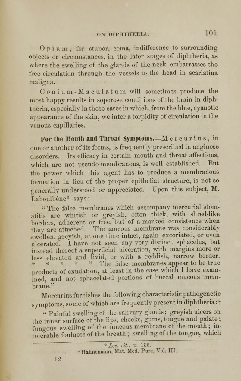 Opium, lor stupor, coma, indifference to surrounding objects or circumstances, in the later stages of diphtheria, as where the swelling of the glands of the neck embarrasses the free circulation through the vessels to the head in scarlatina maligna. C o n i u m - M a c u 1 a t u in will sometimes produce the most happy results in soporose conditions of the brain in diph- theria, especially in those cases in which, from the blue, cyanotic appearance of the skin, we infer a torpidity of circulation in the venous capillaries. For the Mouth and Throat Symptoms.—M ercurius, in one or another of its forms, is frequently prescribed in anginose disorders. Its efficacy in certain mouth and throat affections, which are not pseudo-membranous, is well established. But the power which this agent has to produce a membranous formation in lieu of the proper epithelial structure, is not so generally understood or appreciated. Upon this subject, M. Laboulbene* says:  The false membranes which accompany mercurial stom- atitis are whitish or greyish, often thick, with shred-like borders, adherent or free, but of a marked consistence when they are attached. The mucous membrane was considerably swollen, greyish, at one time intact, again excoriated, or even ulcerated? I have not seen any very distinct sphacelus, but instead thereof a superficial ulceration, with margins more or less elevated and livid, or with a reddish, narrow border. * * »- * * The false membranes appear to be true products of exudation, at least in the case which I have exam- ined, and not sphacelated portions of buccal mucous mem- brane. Mercurius furnishes the following characteristic pathogenetic symptoms, some of which are frequently present in diphtheria :f  Painful swelling of the salivary glands; greyish ulcers on the inner surface of the lips, cheeks, gums, tongue and palate; fungous swelling of the mucous membrane of the mouth; in- tolerable foulness of the breath ; swelling of the tongue, which * Loc. cit.y p. 136. t Hahnemann, Mat. Med. Pura, Vol. III. 12