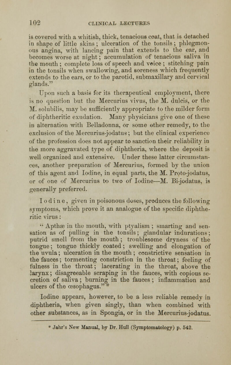 is covered with a whitish, thick, tenacious coat, that is detached in shape of little skins; ulceration of the tonsils; phlegmon- ous angina, with lancing pain that extends to the ear, and becomes worse at night; accumulation of tenacious saliva in the mouth ; complete loss of speech and voice ; stitching pain in the tonsils when swallowing, and soreness which frequently extends to the ears, or to the parotid, submaxillary and cervical glands. Upon such a basis for its therapeutical employment, there is no question but the Mercurius vivus, the M. dulcis, or the M. solubilis, may be sufficiently appropriate to the milder form of diphtheritic exudation. Many physicians give one of these m alternation with Belladonna, or some other remedy, to the exclusion of the Mercurius-jodatus ; but the clinical experience of the profession does not appear to sanction their reliability in the more aggravated type of diphtheria, where the deposit is well organized and extensive. Under these latter circumstan- ces, another preparation of Mercurius, formed by the union of this agent and Iodine, in equal parts, the M. Proto-jodatus, or of one of Mercurius to two of Iodine—M. Bi-jodatus, is generally preferred. Iodine, given in poisonous doses, produces the following symptoms, which prove it an analogue of the specific diphthe- ritic virus:  Apthae in the mouth, with ptyalism ; smarting and sen- sation as of pulling in the tonsils; glandular indurations; putrid smell from the mouth ; troublesome dryness of the tongue; tongue thickly coated; swelling and elongation of the uvula; ulceration in the mouth ; constrictive sensation in the fauces; tormenting constriction in the throat; feeling of fulness in the throat; lacerating in the throat, above the larynx; disagreeable scraping in the fauces, with copious se- cretion of saliva; burning in the fauces ; inflammation and ulcers of the oesophagus. * Iodine appears, however, to be a less reliable remedy in diphtheria, when given singly, than when combined with other substances, as in Spongia, or in the Mercurius-jodatus. * Jahr's New Manual, by Dr. Hull (Symptomatology) p. 542.