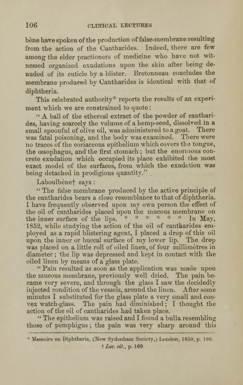 bene have spoken of the production of false-membrane resulting from the action of the Cantharides. Indeed, there are few among the elder practioners of medicine who have not wit- nessed organized exudations upon the skin after being de- nuded of its cuticle by a blister. Bretonneau concludes the membrane produced by Cantharides is identical with that of diphtheria. This celebrated authority* reports the results of an experi- ment which we are constrained to quote:  A ball of the ethereal extract of the powder of canthari- des, having scarcely the volume of a hemp-seed, dissolved in a small spoonful of olive oil, was administered to a goat. There was fatal poisoning, and the body was examined. There were no traces of the coriaceous epithelium which covers the tongue, the oesophagus, and the first stomach; but the enormous con- crete exudation which occupied its place exhibited the most exact model of the surfaces, from which the exudation was being detached in prodigious quantity. . Laboulbenef says:  The ialse membrane produced by the active principle of the cantharides bears a close resemblance to that of diphtheria. I have frequently observed upon my own person the effect of the oil of cantharides placed upon the mucous membrane on the inner surface of the lips. * * * * * * In May, 1852, while studying the action of the oil of cantharides em- ployed as a rapid blistering agent, I placed a drop of this oil upon the inner or buccal surface of my lower lip. The drop was placed on a little roll of oiled linen, of four millimetres in diameter; the lip was depressed and kept in contact with the oiled linen by means of a glass plate.  Pain resulted as soon as the application was made upon the mucous membrane, previously well dried. The pain be- came very severe, and through the glass I saw the decidedly injected condition of the vessels, around the linen. After some minutes I substituted for the glass plate a very small and con- vex watch-glass. The pain had diminished; I thought the action of the oil of cantharides had taken place.  The epithelium was raised and I found a bulla resembling those of pemphigus; the pain was very sharp around this * Memoirs on Diphtheria, (New Sydenham Society,) London, 1859, p. 1