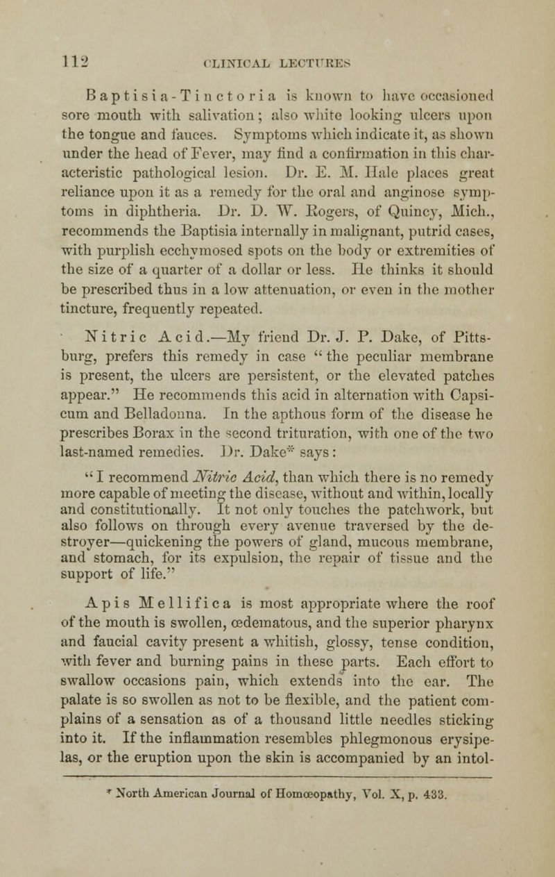 B a p t i s i a - T i n e t o r i a is known to have occasioned sore mouth with salivation; also white looking ulcers upon the tongue and fauces. Symptoms which indicate it, as shown under the head of Fever, may find a confirmation in this char- acteristic pathological lesion. Dr. E. M. Hale places great reliance upon it as a remedy for the oral and anginose symp- toms in diphtheria. Dr. D. W. Rogers, of Quincy, Mich., recommends the Baptisia internally in malignant, putrid cases, with purplish ecchymosed spots on the body or extremities of the size of a quarter of a dollar or less. He thinks it should be prescribed thus in a low attenuation, or even in the mother tincture, frequently repeated. N i t r i c Acid .—My friend Dr. J. P. Dake, of Pitts- burg, prefers this remedy in case  the peculiar membrane is present, the ulcers are persistent, or the elevated patches appear. He recommends this acid in alternation with Capsi- cum and Belladonna. In the apthous form of the disease he prescribes Borax in the second trituration, with one of the two last-named remedies. J)r. Dake* says:  I recommend Nitric Acid, than which there is no remedy more capable of meeting the disease, without and within, locally and constitutionally. It not only touches the patchwork, but also follows on through every avenue traversed by the de- stroyer—quickening the powers of gland, mucous membrane, and stomach, for its expulsion, the repair of tissue and the support of life. Apis Mellifica is most appropriate where the roof of the mouth is swollen, cedematous, and the superior pharynx and faucial cavity present a whitish, glossy, tense condition, with fever and burning pains in these parts. Eacli effort to swallow occasions pain, which extends into the ear. The palate is so swollen as not to be flexible, and the patient com- plains of a sensation as of a thousand little needles sticking into it. If the inflammation resembles phlegmonous erysipe- las, or the eruption upon the skin is accompanied by an intol- * North American Journal of Homoeopathy, Vol. X, p. 433.