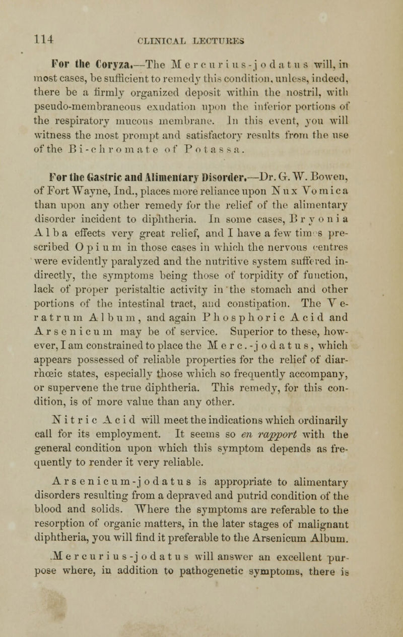 For the Coryza.—The M e r e u ri us-j o <l atus will, in most cases, be sufficient to remedy this condition, unless, indeed, there be a firmly organized deposit within the nostril, with pseudo-membraneous exudation upon the interior portions ot* the respiratory mucous membrane. In this event, you will witness the most prompt and satisfactory results from the use of the B i - c ii r o m a t e o f Potass a . For the Gastric and Alimentary Disorder.—Dr. G. W. Bo wen, of Fort Wayne, Ind., places more reliance upon lSr u x Vomica than upon any other remedy for the relief of the alimentary disorder incident to diphtheria. h\ some cases, !'« r y oni a Alba effects very great relief, and I have a few times pre- scribed Opium in those cases in which the nervous centres were evidently paralyzed and the nutritive system suffered in- directly, the symptoms being those of torpidity of function, lack of proper peristaltic activity in' the stomach and other portions of the intestinal tract, and constipation. The V e- r a t r u in A lb u m , and again Phosphoric Acid and Arsenicum may be of service. Superior to these, how- ever, I am constrained to place the Merc.-jodatus, which appears possessed of reliable properties for the relief of diar- rhceic states, especially those which so frequently accompany, or supervene the true diphtheria. This remedy, for this con- dition, is of more value than any other. Nitric Acid will meet the indications which ordinarily call for its employment. It seems so en rajyport with the general condition upon which this symptom depends as fre- quently to render it very reliable. Arsenicum-jodatus is appropriate to alimentary disorders resulting from a depraved and putrid condition of the blood and solids. Where the symptoms are referable to the resorption of organic matters, in the later stages of malignant diphtheria, you will find it preferable to the Arsenicum Album. .M e r c u r i u s -j o d a t u s will answer an excellent pur- pose where, in addition to pathogenetic symptoms, there i =