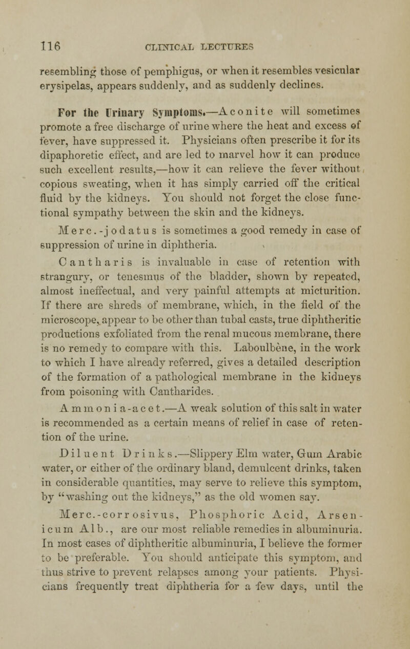 resembling those of pemphigus, or when it resembles vesicular erysipelas, appears suddenly, and as suddenly declines. For the Urinary Symptoms.—Aconite will sometimes promote a free discharge of urine where the heat and excess of fever, have suppressed it. Physicians often prescribe it for its dipaphoretic effect, and are led to marvel how it can produce such excellent results,—how it can relieve the fever without copious sweating, when it has simply carried off the critical fluid by the kidneys. You should not forget the close func- tional sympathy between the skin and the kidneys. Merc.-jodatus is sometimes a good remedy in case of suppression of urine in diphtheria. Cantharis is invaluable in case of retention with strangury, or tenesmus of the bladder, shown by repeated, almost ineffectual, and very painful attempts at micturition. If there are shreds of membrane, which, in the field of the microscope, appear to be other than tubal casts, true diphtheritic productions exfoliated from the renal mucous membrane, there is no remedy to compare with this. Laboulbene, in the work to which I have already referred, gives a detailed description of the formation of a pathological membrane in the kidneys from poisoning with Cantharides. Ammonia-acet.—A weak solution of this salt in water is recommended as a certain means of relief in case of reten- tion of the urine. Diluent Drinks.—Slippery Elm water, Gum Arabic water, or either of the ordinary bland, demulcent drinks, taken in considerable quantities, may serve to relieve this symptom, by washing out the kidneys, as the old women say. Merc.-corrosivus, Phosphoric Acid, Arsen- icum Alb., are our most reliable remedies in albuminuria. In most cases of diphtheritic albuminuria, I believe the former to be preferable. You should anticipate this symptom, and thus strive to prevent relapses among your patients. Physi- cians frequently treat diphtheria for a few days, until the