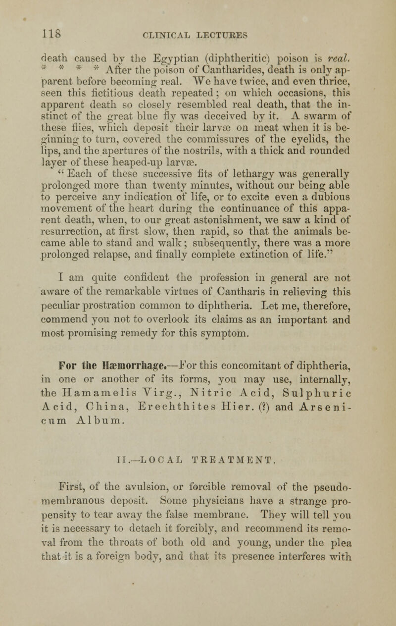 death caused by the Egyptian (diphtheritic) poison is real. * * * * After the poison of Cantharides, death is only ap- parent before becoming real. We have twice, and even thrice, seen this fictitious death repeated; on which occasions, this apparent death so closely resembled real death, that the in- stinct of the great blue fly was deceived, by it. A swarm of these flies, which deposit their larvae on meat when it is be- ginning to turn, covered the commissures of the eyelids, the lips, and the apertures of the nostrils, with a thick and rounded layer of these heaped-up larvae.  Each of these successive fits of lethargy was generally prolonged more than twenty minutes, without our being able to perceive any indication of life, or to excite even a dubious movement of the heart during the continuance of this appa- rent death, when, to our great astonishment, we saw a kind of resurrection, at first slow, then rapid, so that the animals be- came able to stand and walk; subsequently, there was a more prolonged relapse, and finally complete extinction of life. I am quite confident the profession in general are not aware of the remarkable virtues of Cantharis in relieving this peculiar prostration common to diphtheria. Let me, therefore, commend you not to overlook its claims as an important and most promising remedy for this symptom. For the Haemorrhage.—For this concomitant of diphtheria, in one or another of its forms, you may use, internally, the Hamamelis Virg., Nitric Acid, Sulphuric Acid, China, ErechthitesHier.(?) and Arseni- cum Album. 11.—L O 0 A L TREATMENT. First, of the avulsion, or forcible removal of the pseudo- membranous deposit. Some physicians have a strange pro- pensity to tear away the false membrane. They will tell you it is necessary to detach it forcibly, and recommend its remo- val from the throats of both old and young, under the plea that it is a foreign body, and that its presence interferes with