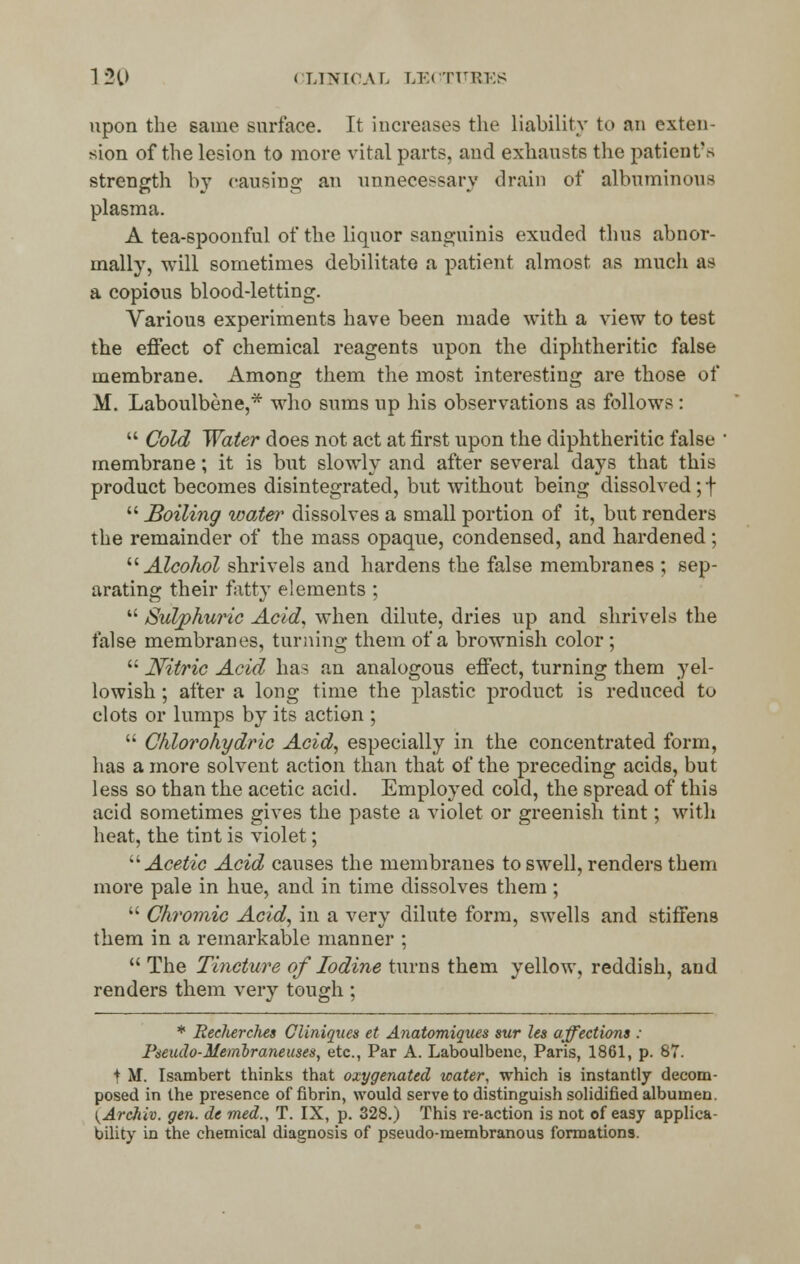 upon the same surface. It increases the liability to an exten- sion of the lesion to more vital parts, and exhausts the patient's strength by causing an unnecessary drain of albuminous plasma. A tea-spoonful of the liquor sanguinis exuded thus abnor- mally, will sometimes debilitate a patient almost, as much as a copious blood-letting. Various experiments have been made with a view to test the effect of chemical reagents upon the diphtheritic false membrane. Among them the most interesting are those of M. Laboulbene,* who sums up his observations as follows:  Cold Water does not act at first upon the diphtheritic false ■ membrane; it is but slowly and after several days that this product becomes disintegrated, but without being dissolved;!  Boiling wate?' dissolves a small portion of it, but renders the remainder of the mass opaque, condensed, and hardened ;  Alcohol shrivels and hardens the false membranes ; sep- arating their fatty elements ;  Sulphuric Acid, when dilute, dries up and shrivels the false membranes, turning them of a brownish color;  Nitric Acid has an analogous effect, turning them yel- lowish ; after a long time the plastic product is reduced to clots or lumps by its action ;  Chlorohydric Acid, especially in the concentrated form, has a more solvent action than that of the preceding acids, but less so than the acetic acid. Employed cold, the spread of this acid sometimes gives the paste a violet or greenish tint; with heat, the tint is violet; Acetic Acid causes the membranes to swell, renders them more pale in hue, and in time dissolves them;  Chromic Acid, in a very dilute form, swells and stiffens them in a remarkable manner ; The Tincture of Iodine turns them yellow, reddish, and renders them very tough ; * Recherches Cliniques et Anatomiques sur les affections : PjeuJo-Membraneuses, etc., Par A. Laboulbene, Paris, 1861, p. 87. t M. Isambert thinks that oxygenated water, which is instantly decom- posed in the presence of fibrin, would serve to distinguish solidified albumen. (ArcJiiv. gen. de med., T. IX, p. 328.) This re-action is not of easy applica- bility in the chemical diagnosis of pseudo-membranous formations.