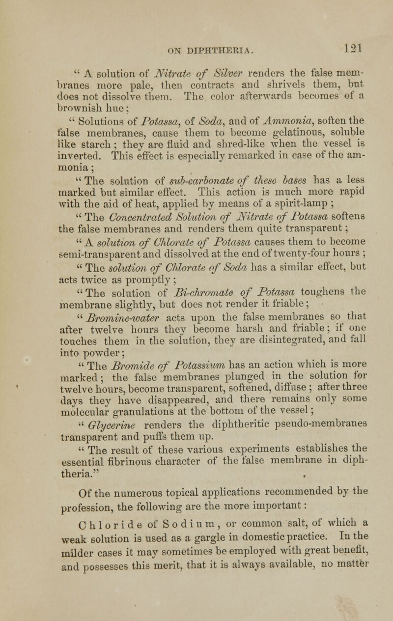 '; A solution of Nitrate of Silver renders the false mem- branes more pale, then contracts and shrivels them, but does not dissolve them. The color afterwards becomes of a brownish hue;  Solutions of Potassa, of Soda, and of Ammonia, soften the false membranes, cause them to become gelatinous, soluble like starch ; they are fluid and shred-like when the vessel is inverted. This effect is especially remarked in case of the am- monia ;  The solution of sub-carbonate of these bases has a less marked but similar effect. This action is much more rapid with the aid of heat, applied by means of a spirit-lamp ;  The Concentrated Solution of Nitrate of Potassa softens the false membranes and renders them quite transparent;  A solution of Chlorate of Potassa causes them to become semi-transparent and dissolved at the end of twenty-four hours ;  The solution of Chlorate of Soda has a similar effect, but acts twice as promptly; The solution of Bi-chromate of Potassa toughens the membrane slightly, but does not render it friable;  Bromine-ioater acts upon the false membranes so^ that after twelve hours they become harsh and friable; if one touches them in the solution, they are disintegrated, and fall into powder;  The Bromide of Potassium has an action which is more marked; the false membranes plunged in the solution for twelve hours, become transparent, softened, diffuse ; after three days they have disappeared, and there remains only some molecular granulations at the bottom of the vessel;  Glycerine renders the diphtheritic pseudo-membranes transparent and puffs them up.  The result of these various experiments establishes the essential fibrinous character of the false membrane in diph- theria. Of the numerous topical applications recommended by the profession, the following are the more important: Chloride of Sodium, or common salt, of which a weak solution is used as a gargle in domestic practice. In the milder cases it may sometimes be employed with great benefit, and possesses this merit, that it is always available, no matter
