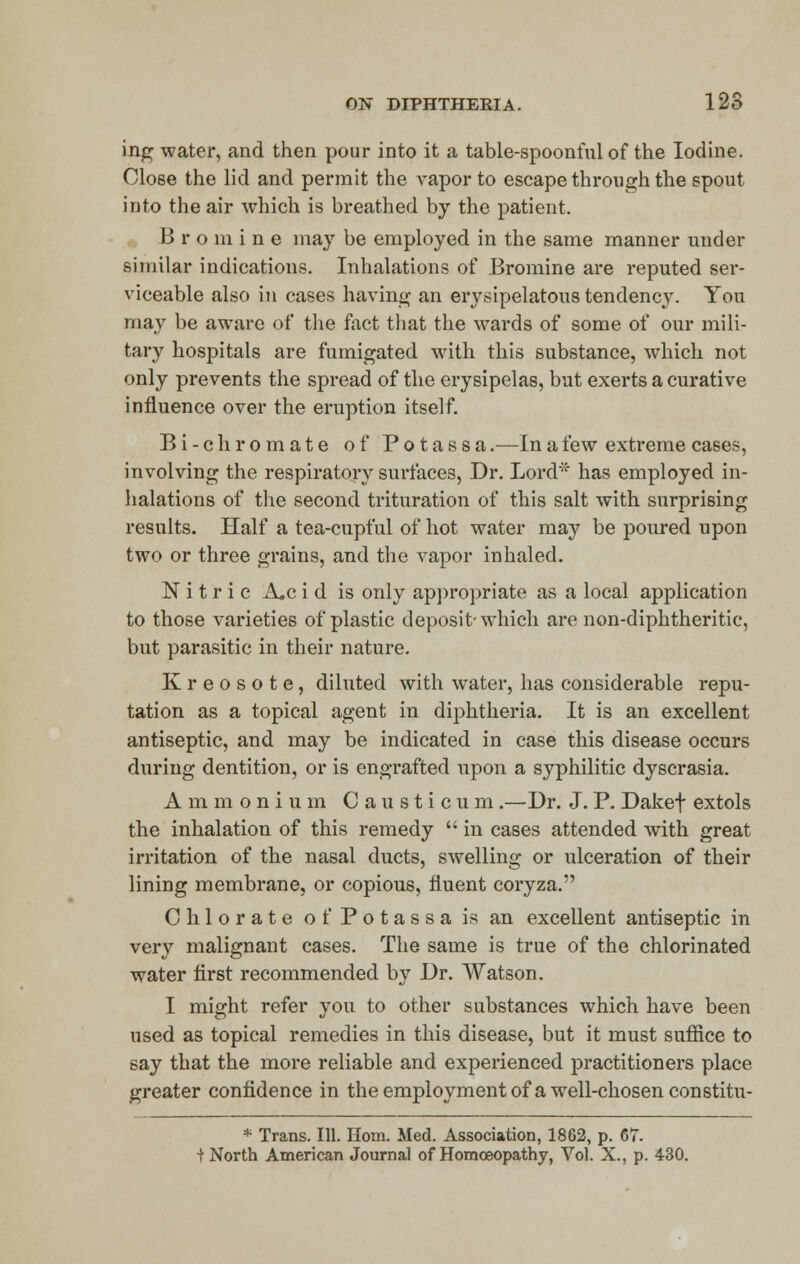 ing water, and then pour into it a table-spoonful of the Iodine. Close the lid and permit the vapor to escape through the spout into the air which is breathed by the patient. B r o in i n e may be employed in the same manner under similar indications. Inhalations of Bromine are reputed ser- viceable also in cases having an erysipelatous tendency. You may be aware of the fact that the wards of some of our mili- tary hospitals are fumigated with this substance, which not only prevents the spread of the erysipelas, but exerts a curative influence over the eruption itself. Bi-c hi* ornate of Potassa.—In a few extreme cases, involving the respiratory surfaces, Dr. Lord* has employed in- halations of the second trituration of this salt with surprising results. Half a tea-cupful of hot water may be poured upon two or three grains, and the vapor inhaled. Nitric A,c i d is only appropriate as a local application to those varieties of plastic deposit-which are non-diphtheritic, but parasitic in their nature. Kreosote, diluted with water, has considerable repu- tation as a topical agent in diphtheria. It is an excellent antiseptic, and may be indicated in case this disease occurs during dentition, or is engrafted upon a syphilitic dyscrasia. Ammonium Causticum.—Dr. J. P. Dakef extols the inhalation of this remedy  in cases attended with great irritation of the nasal ducts, swelling or ulceration of their lining membrane, or copious, fluent coryza. Chlorate of Potassa is an excellent antiseptic in very malignant cases. The same is true of the chlorinated water first recommended by Dr. Watson. I might refer you to other substances which have been used as topical remedies in this disease, but it must suffice to say that the more reliable and experienced practitioners place greater confidence in the employment of a well-chosen constitu- * Trans. 111. Horn. Med. Association, 1862, p. 67. t North American Journal of Homoeopathy, Vol. X., p. 430.