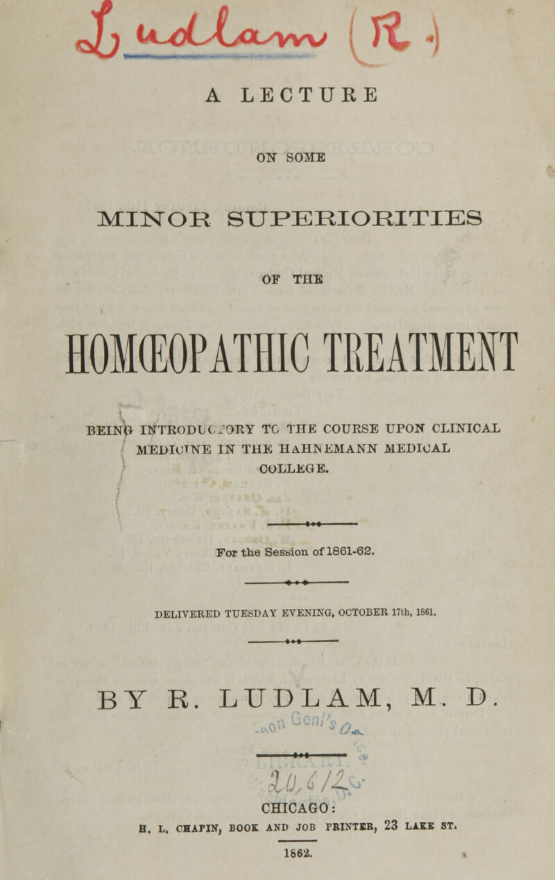 o/j JA^cLJUxyyyro ( /C *) A LECTURE ON SOME MUSTOR SUPERIORITIES OF THE HOMEOPATHIC TREATMENT BEING INTRODLC.ORY TO THE COURSE UPON CLINICAL MEDIOTNE IN THE HAHNEMANN MEDICAL COLLEGE. For the Session of 1861-62. DELIVERED TUESDAY EVENING, OCTOBER 17th, 1861. BY R. LTJDLAM, M. D. CHICAGO: B. L. CHAPIN, BOOK AND JOB PBINTER, 23 LAKE ST. 1862.