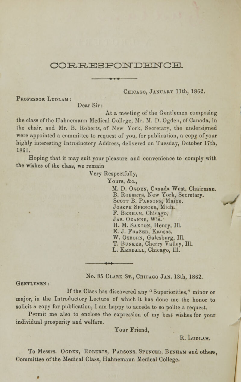COZR^ESIFOIISroiEIISrCIE. Chicago, January 11th, 1862. Professor Ludlam : Dear Sir: At a meeting of the Gentlemen composing the class of the Hahnemann Medical College, Mr. M. D. Ogden, of Canada, in the chair, and Mr. B. Roberts, of New York, Secretary, the undersigned were appointed a committee to request of you, for publication, a copy of your highly interesting Introductory Address, delivered on Tuesday, October 17th, 1861. Hoping that it may suit your pleasure and convenience to comply with the wishes of the class, we remain Very Respectfully, Yours, &c, M. D. Ogden, Canada West, Chairman. B. Roberts, New York, Secretary. / Scott B. Parsons, Maine. ^J Joseph Spencer, Mich. F. Benham, Chifago. Jas. Ozanne, Wis. • H. M. Saxton, Henry, 111. E. J. Frazbr, Kansas. W. Osbokn, Galesburg, 111. T. Bunker, Cherry Valley, 111. L. Kendall, Chicago, 111. No. 85 Clark St., Chicago Jan. 13th, 1862. Gentlemen : If the Class has discovered any Superiorities, minor or major, in the Introductory Lecture of which it has done me the honor to solicit a copy for publication, 1 am happy to accede to so polite a request. Permit me also to enclose the expression of my best wishes for your individual prosperity and welfare. Your Friend, R. Ludlam. To Messrs. Ogden, Roberts, Parsons, Spencer, Benham and others, Committee of the Medical Class, Hahnemann Medical College.